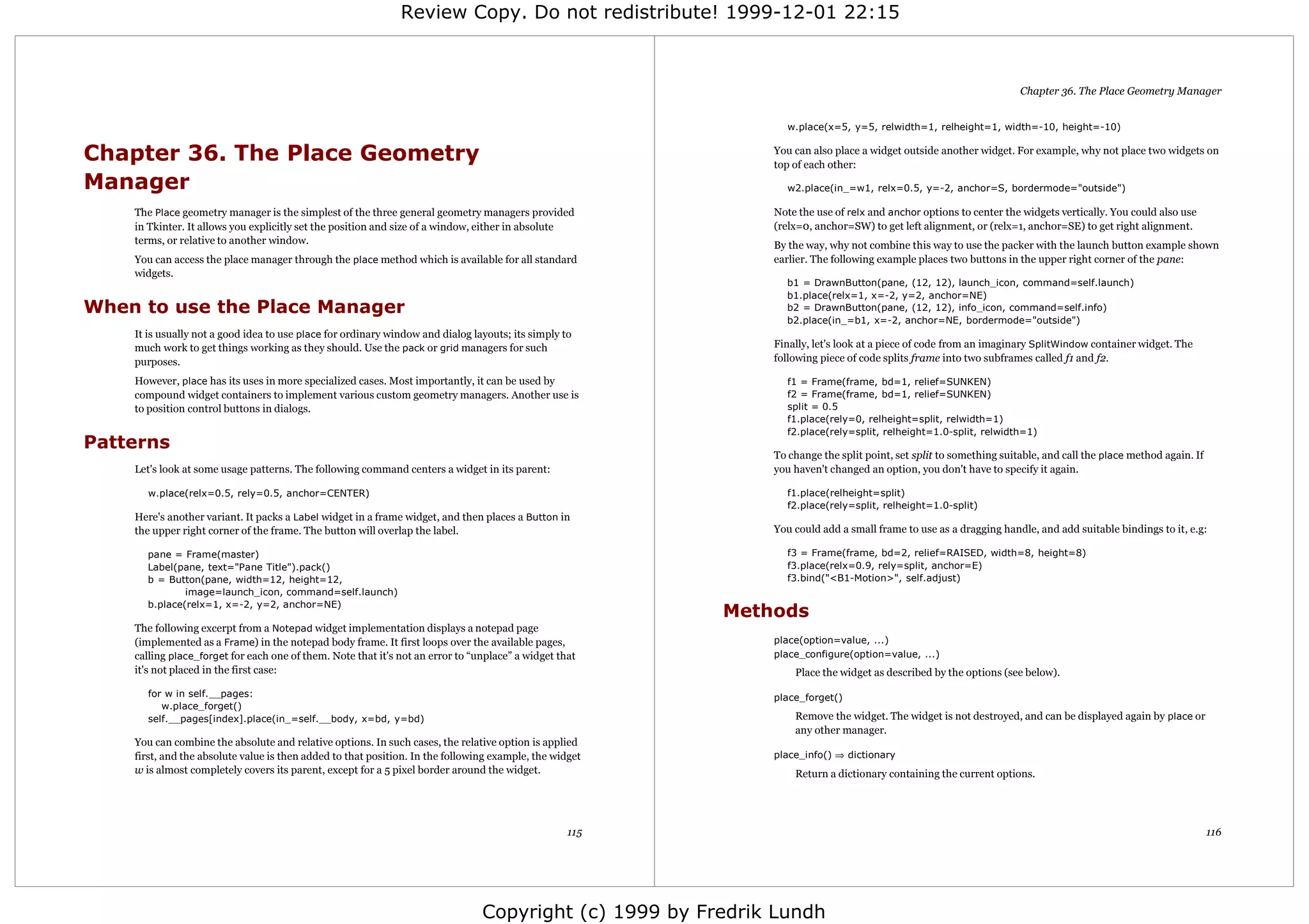 Review Copy. Do not redistribute! 1999-12-01 22:15



                                                                                                                                                                   Chapter 36. The Place Geometry Manager


                                                                                                               w.place(x=5, y=5, relwidth=1, relheight=1, width=-10, height=-10)


Chapter 36. The Place Geometry                                                                               You can also place a widget outside another widget. For example, why not place two widgets on
                                                                                                             top of each other:
Manager                                                                                                        w2.place(in_=w1, relx=0.5, y=-2, anchor=S, bordermode="outside")

    The Place geometry manager is the simplest of the three general geometry managers provided               Note the use of relx and anchor options to center the widgets vertically. You could also use
    in Tkinter. It allows you explicitly set the position and size of a window, either in absolute           (relx=0, anchor=SW) to get left alignment, or (relx=1, anchor=SE) to get right alignment.
    terms, or relative to another window.                                                                    By the way, why not combine this way to use the packer with the launch button example shown
    You can access the place manager through the place method which is available for all standard            earlier. The following example places two buttons in the upper right corner of the pane:
    widgets.
                                                                                                               b1 = DrawnButton(pane, (12, 12), launch_icon, command=self.launch)
                                                                                                               b1.place(relx=1, x=-2, y=2, anchor=NE)
When to use the Place Manager                                                                                  b2 = DrawnButton(pane, (12, 12), info_icon, command=self.info)
                                                                                                               b2.place(in_=b1, x=-2, anchor=NE, bordermode="outside")
    It is usually not a good idea to use place for ordinary window and dialog layouts; its simply to
    much work to get things working as they should. Use the pack or grid managers for such                   Finally, let's look at a piece of code from an imaginary SplitWindow container widget. The
    purposes.                                                                                                following piece of code splits frame into two subframes called f1 and f2.

    However, place has its uses in more specialized cases. Most importantly, it can be used by                 f1 = Frame(frame, bd=1, relief=SUNKEN)
    compound widget containers to implement various custom geometry managers. Another use is                   f2 = Frame(frame, bd=1, relief=SUNKEN)
    to position control buttons in dialogs.                                                                    split = 0.5
                                                                                                               f1.place(rely=0, relheight=split, relwidth=1)
                                                                                                               f2.place(rely=split, relheight=1.0-split, relwidth=1)
Patterns
                                                                                                             To change the split point, set split to something suitable, and call the place method again. If
    Let's look at some usage patterns. The following command centers a widget in its parent:                 you haven't changed an option, you don't have to specify it again.

      w.place(relx=0.5, rely=0.5, anchor=CENTER)                                                               f1.place(relheight=split)
                                                                                                               f2.place(rely=split, relheight=1.0-split)
    Here's another variant. It packs a Label widget in a frame widget, and then places a Button in
    the upper right corner of the frame. The button will overlap the label.                                  You could add a small frame to use as a dragging handle, and add suitable bindings to it, e.g:

      pane = Frame(master)                                                                                     f3 = Frame(frame, bd=2, relief=RAISED, width=8, height=8)
      Label(pane, text="Pane Title").pack()                                                                    f3.place(relx=0.9, rely=split, anchor=E)
      b = Button(pane, width=12, height=12,                                                                    f3.bind("<B1-Motion>", self.adjust)
              image=launch_icon, command=self.launch)
      b.place(relx=1, x=-2, y=2, anchor=NE)
                                                                                                         Methods
    The following excerpt from a Notepad widget implementation displays a notepad page
    (implemented as a Frame) in the notepad body frame. It first loops over the available pages,             place(option=value, ...)
    calling place_forget for each one of them. Note that it's not an error to “unplace” a widget that        place_configure(option=value, ...)
    it's not placed in the first case:                                                                           Place the widget as described by the options (see below).
      for w in self.__pages:                                                                                 place_forget()
         w.place_forget()
      self.__pages[index].place(in_=self.__body, x=bd, y=bd)                                                     Remove the widget. The widget is not destroyed, and can be displayed again by place or
                                                                                                                 any other manager.
    You can combine the absolute and relative options. In such cases, the relative option is applied
    first, and the absolute value is then added to that position. In the following example, the widget       place_info() ⇒ dictionary
    w is almost completely covers its parent, except for a 5 pixel border around the widget.                     Return a dictionary containing the current options.




                                                                                                   115                                                                                                         116




                                                                                Copyright (c) 1999 by Fredrik Lundh
 