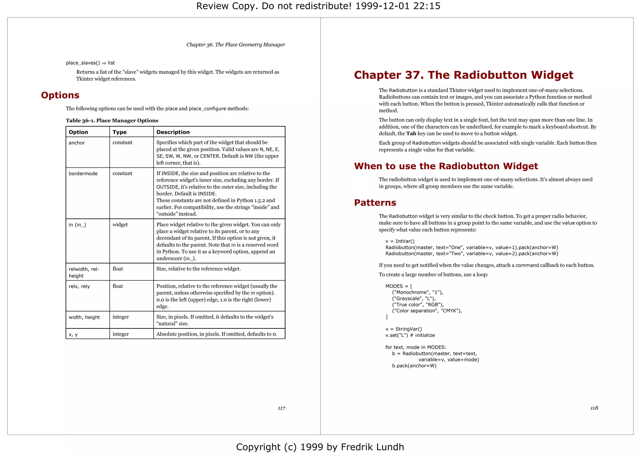 Review Copy. Do not redistribute! 1999-12-01 22:15



                                                         Chapter 36. The Place Geometry Manager


    place_slaves() ⇒ list
        Returns a list of the “slave” widgets managed by this widget. The widgets are returned as
        Tkinter widget references.                                                                          Chapter 37. The Radiobutton Widget
                                                                                                                The Radiobutton is a standard Tkinter widget used to implement one-of-many selections.
Options                                                                                                         Radiobuttons can contain text or images, and you can associate a Python function or method
                                                                                                                with each button. When the button is pressed, Tkinter automatically calls that function or
    The following options can be used with the place and place_configure methods:                               method.
    Table 36-1. Place Manager Options                                                                           The button can only display text in a single font, but the text may span more than one line. In
                                                                                                                addition, one of the characters can be underlined, for example to mark a keyboard shortcut. By
     Option             Type               Description                                                          default, the Tab key can be used to move to a button widget.
     anchor             constant           Specifies which part of the widget that should be                    Each group of Radiobutton widgets should be associated with single variable. Each button then
                                           placed at the given position. Valid values are N, NE, E,             represents a single value for that variable.
                                           SE, SW, W, NW , or CENTER. Default is NW (the upper
                                           left corner, that is).
                                                                                                            When to use the Radiobutton Widget
     bordermode         constant           If INSIDE, the size and position are relative to the
                                           reference widget's inner size, excluding any border. If              The radiobutton widget is used to implement one-of-many selections. It's almost always used
                                           OUTSIDE, it's relative to the outer size, including the              in groups, where all group members use the same variable.
                                           border. Default is INSIDE .
                                           These constants are not defined in Python 1.5.2 and
                                           earlier. For compatibility, use the strings “inside” and
                                                                                                            Patterns
                                           “outside” instead.                                                   The Radiobutton widget is very similar to the check button. To get a proper radio behavior,
     in (in_)           widget             Place widget relative to the given widget. You can only              make sure to have all buttons in a group point to the same variable, and use the value option to
                                           place a widget relative to its parent, or to any                     specify what value each button represents:
                                           decendant of its parent. If this option is not given, it
                                                                                                                  v = IntVar()
                                           defaults to the parent. Note that in is a reserved word                Radiobutton(master, text="One", variable=v, value=1).pack(anchor=W)
                                           in Python. To use it as a keyword option, append an                    Radiobutton(master, text="Two", variable=v, value=2).pack(anchor=W)
                                           underscore (in_).
                                                                                                                If you need to get notified when the value changes, attach a command callback to each button.
     relwidth, rel-     float              Size, relative to the reference widget.
     height                                                                                                     To create a large number of buttons, use a loop:

     relx, rely         float              Position, relative to the reference widget (usually the                MODES = [
                                           parent, unless otherwise specified by the in option).                    ("Monochrome", "1"),
                                           0.0 is the left (upper) edge, 1.0 is the right (lower)                   ("Grayscale", "L"),
                                           edge.                                                                    ("True color", "RGB"),
                                                                                                                    ("Color separation", "CMYK"),
     width, height      integer            Size, in pixels. If omitted, it defaults to the widget's               ]
                                           “natural” size.
                                                                                                                  v = StringVar()
     x, y               integer            Absolute position, in pixels. If omitted, defaults to 0.               v.set("L") # initialize

                                                                                                                  for text, mode in MODES:
                                                                                                                     b = Radiobutton(master, text=text,
                                                                                                                                variable=v, value=mode)
                                                                                                                     b.pack(anchor=W)




                                                                                                      117                                                                                                    118




                                                                                 Copyright (c) 1999 by Fredrik Lundh
 