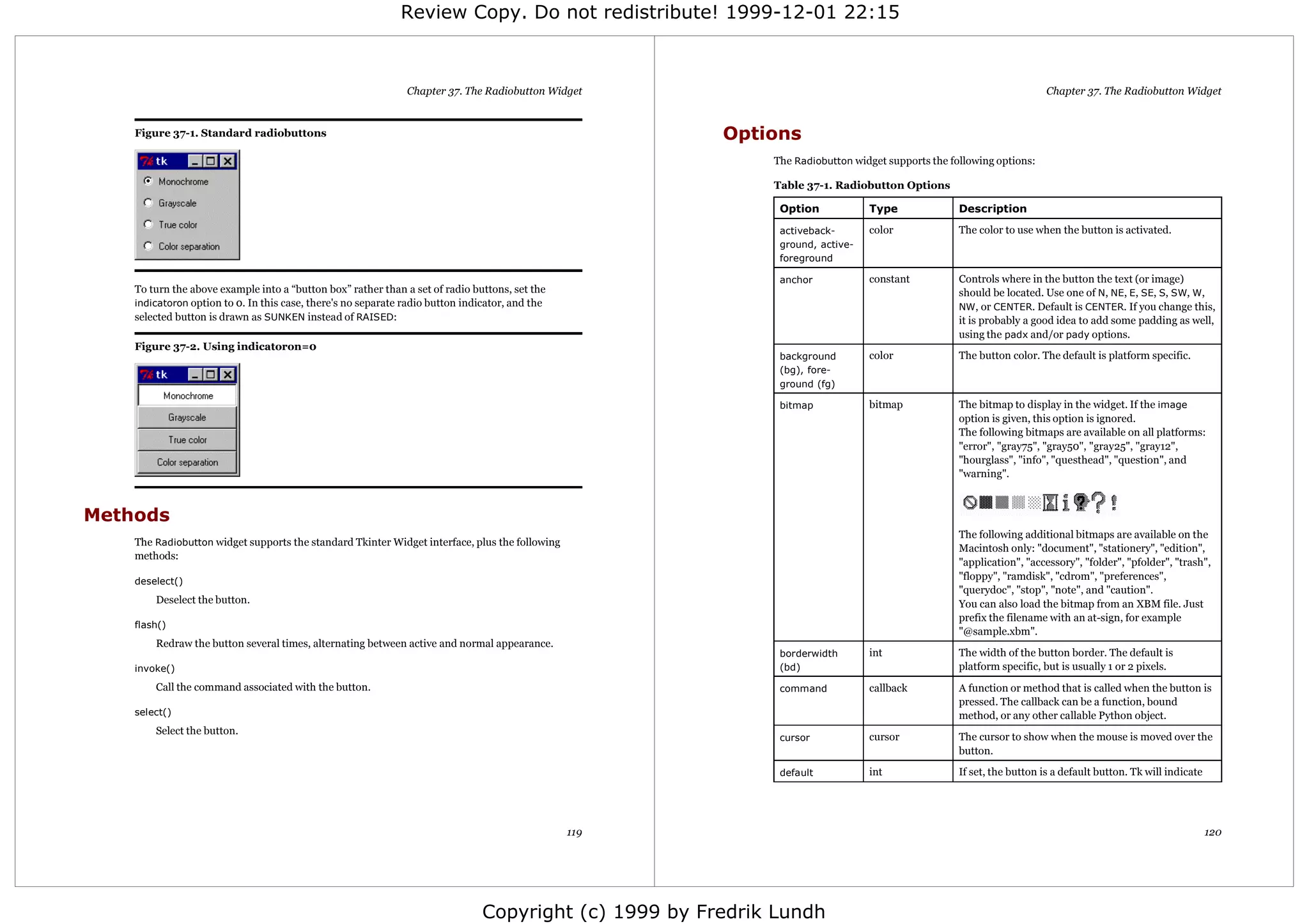 Review Copy. Do not redistribute! 1999-12-01 22:15



                                                               Chapter 37. The Radiobutton Widget                                                                      Chapter 37. The Radiobutton Widget


    Figure 37-1. Standard radiobuttons                                                                  Options
                                                                                                             The Radiobutton widget supports the following options:

                                                                                                             Table 37-1. Radiobutton Options

                                                                                                              Option            Type               Description

                                                                                                              activeback-       color              The color to use when the button is activated.
                                                                                                              ground, active-
                                                                                                              foreground

                                                                                                              anchor            constant           Controls where in the button the text (or image)
    To turn the above example into a “button box” rather than a set of radio buttons, set the                                                      should be located. Use one of N, NE, E, SE, S, SW, W,
    indicatoron option to 0. In this case, there's no separate radio button indicator, and the                                                     NW, or CENTER. Default is CENTER. If you change this,
    selected button is drawn as SUNKEN instead of RAISED:                                                                                          it is probably a good idea to add some padding as well,
                                                                                                                                                   using the padx and/or pady options.
    Figure 37-2. Using indicatoron=0
                                                                                                              background        color              The button color. The default is platform specific.
                                                                                                              (bg), fore-
                                                                                                              ground (fg)

                                                                                                              bitmap            bitmap             The bitmap to display in the widget. If the image
                                                                                                                                                   option is given, this option is ignored.
                                                                                                                                                   The following bitmaps are available on all platforms:
                                                                                                                                                   "error", "gray75", "gray50", "gray25", "gray12",
                                                                                                                                                   "hourglass", "info", "questhead", "question", and
                                                                                                                                                   "warning".



Methods
                                                                                                                                                   The following additional bitmaps are available on the
    The Radiobutton widget supports the standard Tkinter Widget interface, plus the following
                                                                                                                                                   Macintosh only: "document", "stationery", "edition",
    methods:
                                                                                                                                                   "application", "accessory", "folder", "pfolder", "trash",
    deselect()
                                                                                                                                                   "floppy", "ramdisk", "cdrom", "preferences",
                                                                                                                                                   "querydoc", "stop", "note", and "caution".
        Deselect the button.                                                                                                                       You can also load the bitmap from an XBM file. Just
                                                                                                                                                   prefix the filename with an at-sign, for example
    flash()
                                                                                                                                                   "@sample.xbm".
        Redraw the button several times, alternating between active and normal appearance.
                                                                                                              borderwidth       int                The width of the button border. The default is
    invoke()                                                                                                  (bd)                                 platform specific, but is usually 1 or 2 pixels.
        Call the command associated with the button.                                                          command           callback           A function or method that is called when the button is
                                                                                                                                                   pressed. The callback can be a function, bound
    select()                                                                                                                                       method, or any other callable Python object.
        Select the button.
                                                                                                              cursor            cursor             The cursor to show when the mouse is moved over the
                                                                                                                                                   button.

                                                                                                              default           int                If set, the button is a default button. Tk will indicate




                                                                                                 119                                                                                                          120




                                                                                Copyright (c) 1999 by Fredrik Lundh
 
