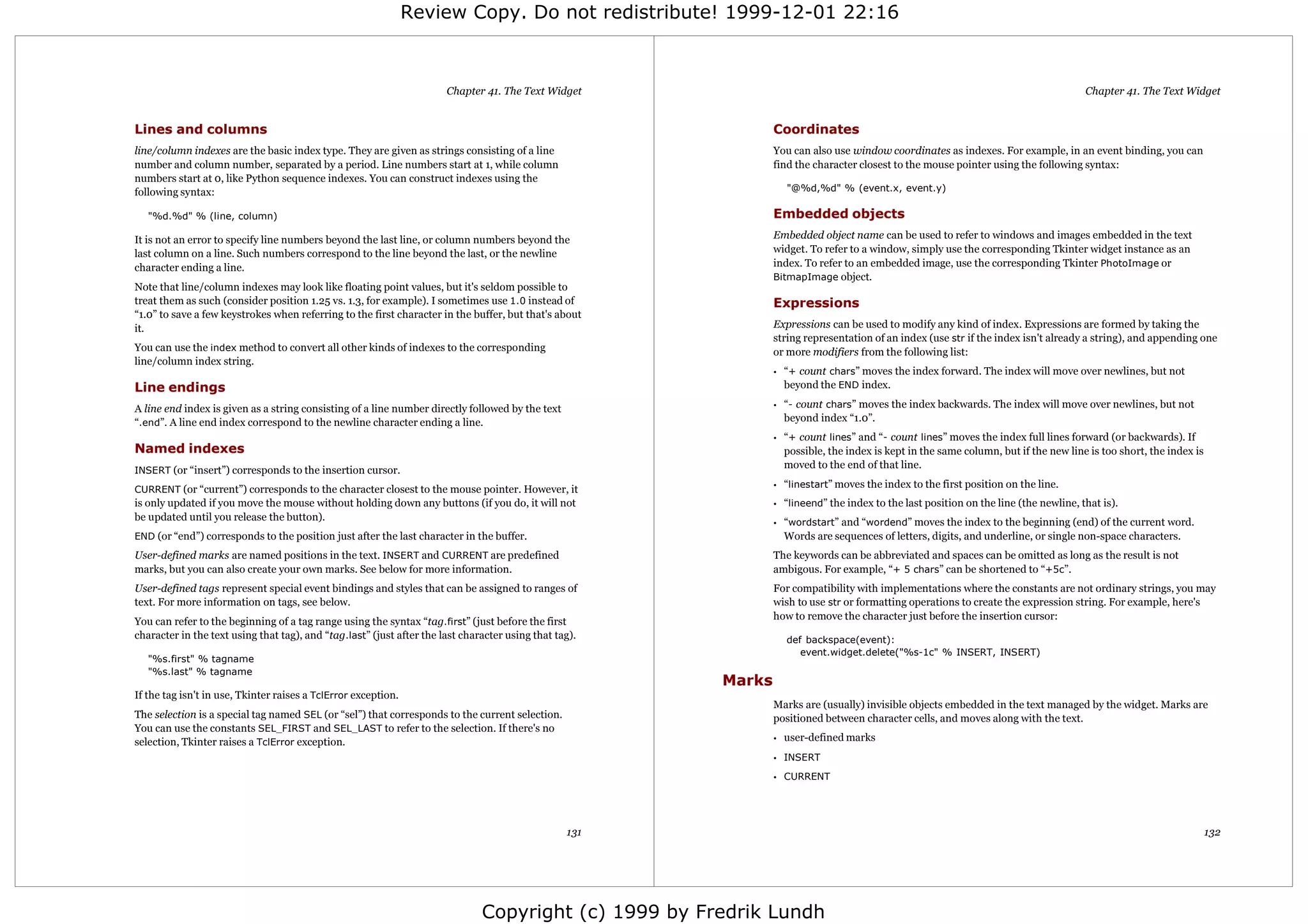 Review Copy. Do not redistribute! 1999-12-01 22:16



                                                                       Chapter 41. The Text Widget                                                                                      Chapter 41. The Text Widget


Lines and columns                                                                                               Coordinates
line/column indexes are the basic index type. They are given as strings consisting of a line                    You can also use window coordinates as indexes. For example, in an event binding, you can
number and column number, separated by a period. Line numbers start at 1, while column                          find the character closest to the mouse pointer using the following syntax:
numbers start at 0, like Python sequence indexes. You can construct indexes using the
following syntax:                                                                                                   "@%d,%d" % (event.x, event.y)

   "%d.%d" % (line, column)                                                                                     Embedded objects
It is not an error to specify line numbers beyond the last line, or column numbers beyond the                   Embedded object name can be used to refer to windows and images embedded in the text
last column on a line. Such numbers correspond to the line beyond the last, or the newline                      widget. To refer to a window, simply use the corresponding Tkinter widget instance as an
character ending a line.                                                                                        index. To refer to an embedded image, use the corresponding Tkinter PhotoImage or
                                                                                                                BitmapImage object.
Note that line/column indexes may look like floating point values, but it's seldom possible to
treat them as such (consider position 1.25 vs. 1.3, for example). I sometimes use 1.0 instead of                Expressions
“1.0” to save a few keystrokes when referring to the first character in the buffer, but that's about
it.                                                                                                             Expressions can be used to modify any kind of index. Expressions are formed by taking the
                                                                                                                string representation of an index (use str if the index isn't already a string), and appending one
You can use the index method to convert all other kinds of indexes to the corresponding                         or more modifiers from the following list:
line/column index string.
                                                                                                                •   “+ count chars” moves the index forward. The index will move over newlines, but not
Line endings                                                                                                        beyond the END index.

A line end index is given as a string consisting of a line number directly followed by the text                 •   “- count chars” moves the index backwards. The index will move over newlines, but not
“.end”. A line end index correspond to the newline character ending a line.                                         beyond index “1.0”.
                                                                                                                •   “+ count lines” and “- count lines” moves the index full lines forward (or backwards). If
Named indexes                                                                                                       possible, the index is kept in the same column, but if the new line is too short, the index is
INSERT (or “insert”) corresponds to the insertion cursor.
                                                                                                                    moved to the end of that line.

CURRENT (or “current”) corresponds to the character closest to the mouse pointer. However, it
                                                                                                                •   “linestart” moves the index to the first position on the line.
is only updated if you move the mouse without holding down any buttons (if you do, it will not                  •   “lineend” the index to the last position on the line (the newline, that is).
be updated until you release the button).
                                                                                                                •   “wordstart” and “wordend” moves the index to the beginning (end) of the current word.
END (or “end”) corresponds to the position just after the last character in the buffer.                             Words are sequences of letters, digits, and underline, or single non-space characters.
User-defined marks are named positions in the text. INSERT and CURRENT are predefined                           The keywords can be abbreviated and spaces can be omitted as long as the result is not
marks, but you can also create your own marks. See below for more information.                                  ambigous. For example, “+ 5 chars” can be shortened to “+5c”.
User-defined tags represent special event bindings and styles that can be assigned to ranges of                 For compatibility with implementations where the constants are not ordinary strings, you may
text. For more information on tags, see below.                                                                  wish to use str or formatting operations to create the expression string. For example, here's
                                                                                                                how to remove the character just before the insertion cursor:
You can refer to the beginning of a tag range using the syntax “tag.first” (just before the first
character in the text using that tag), and “tag.last” (just after the last character using that tag).               def backspace(event):
                                                                                                                       event.widget.delete("%s-1c" % INSERT, INSERT)
   "%s.first" % tagname
   "%s.last" % tagname
                                                                                                        Marks
If the tag isn't in use, Tkinter raises a TclError exception.
                                                                                                                Marks are (usually) invisible objects embedded in the text managed by the widget. Marks are
The selection is a special tag named SEL (or “sel”) that corresponds to the current selection.                  positioned between character cells, and moves along with the text.
You can use the constants SEL_FIRST and SEL_LAST to refer to the selection. If there's no
selection, Tkinter raises a TclError exception.                                                                 •   user-defined marks
                                                                                                                • INSERT

                                                                                                                • CURRENT




                                                                                                  131                                                                                                                132




                                                                               Copyright (c) 1999 by Fredrik Lundh
 