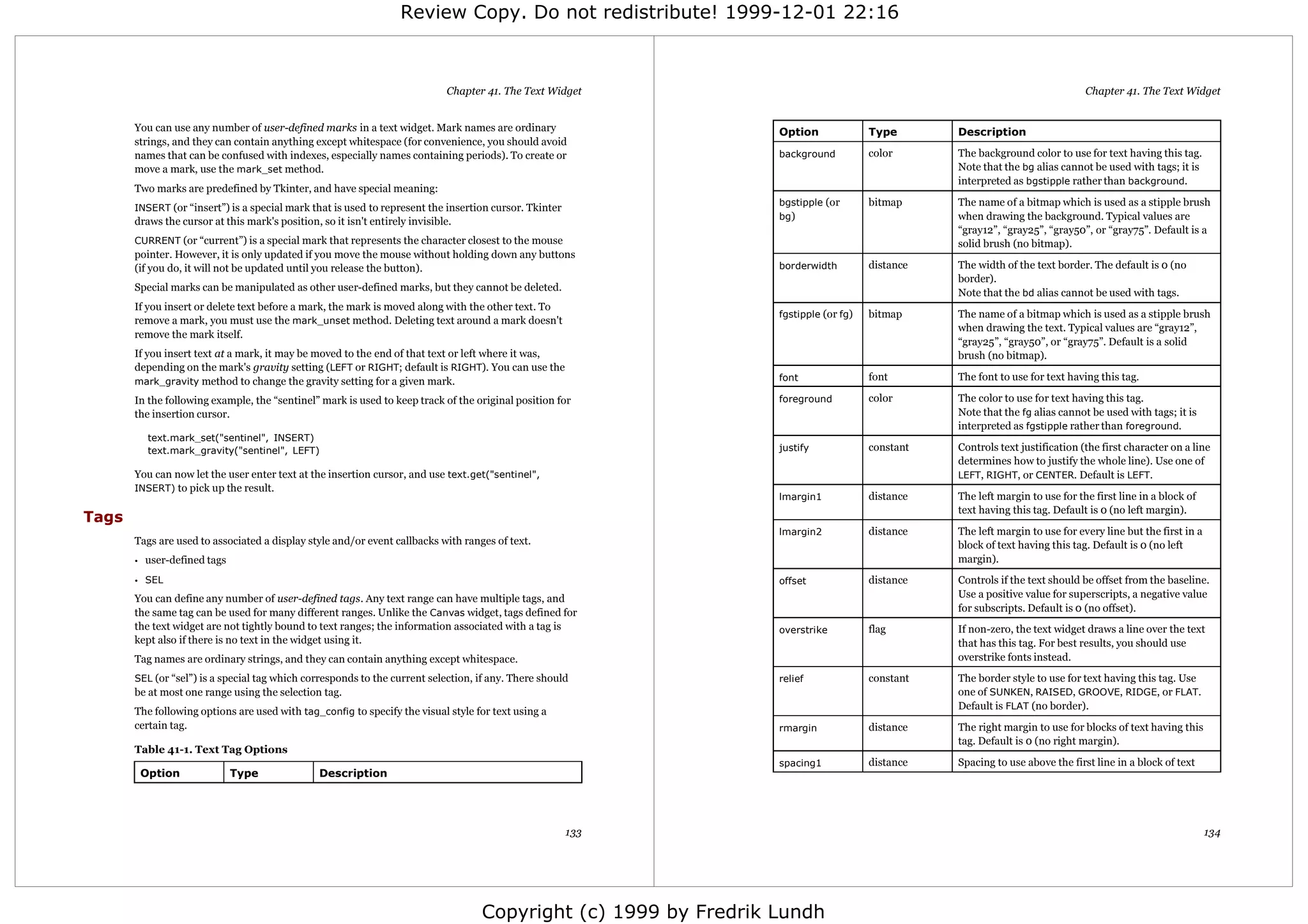 Review Copy. Do not redistribute! 1999-12-01 22:16



                                                                              Chapter 41. The Text Widget                                                                      Chapter 41. The Text Widget


       You can use any number of user-defined marks in a text widget. Mark names are ordinary                      Option              Type       Description
       strings, and they can contain anything except whitespace (for convenience, you should avoid
       names that can be confused with indexes, especially names containing periods). To create or                 background          color      The background color to use for text having this tag.
       move a mark, use the mark_set method.                                                                                                      Note that the bg alias cannot be used with tags; it is
                                                                                                                                                  interpreted as bgstipple rather than background.
       Two marks are predefined by Tkinter, and have special meaning:
                                                                                                                   bgstipple (or       bitmap     The name of a bitmap which is used as a stipple brush
       INSERT (or “insert”) is a special mark that is used to represent the insertion cursor. Tkinter
                                                                                                                   bg)                            when drawing the background. Typical values are
       draws the cursor at this mark's position, so it isn't entirely invisible.
                                                                                                                                                  “gray12”, “gray25”, “gray50”, or “gray75”. Default is a
       CURRENT (or “current”) is a special mark that represents the character closest to the mouse                                                solid brush (no bitmap).
       pointer. However, it is only updated if you move the mouse without holding down any buttons
       (if you do, it will not be updated until you release the button).                                           borderwidth         distance   The width of the text border. The default is 0 (no
                                                                                                                                                  border).
       Special marks can be manipulated as other user-defined marks, but they cannot be deleted.
                                                                                                                                                  Note that the bd alias cannot be used with tags.
       If you insert or delete text before a mark, the mark is moved along with the other text. To
                                                                                                                   fgstipple (or fg)   bitmap     The name of a bitmap which is used as a stipple brush
       remove a mark, you must use the mark_unset method. Deleting text around a mark doesn't
                                                                                                                                                  when drawing the text. Typical values are “gray12”,
       remove the mark itself.
                                                                                                                                                  “gray25”, “gray50”, or “gray75”. Default is a solid
       If you insert text at a mark, it may be moved to the end of that text or left where it was,                                                brush (no bitmap).
       depending on the mark's gravity setting (LEFT or RIGHT; default is RIGHT). You can use the
       mark_gravity method to change the gravity setting for a given mark.                                         font                font       The font to use for text having this tag.

       In the following example, the “sentinel” mark is used to keep track of the original position for            foreground          color      The color to use for text having this tag.
       the insertion cursor.                                                                                                                      Note that the fg alias cannot be used with tags; it is
                                                                                                                                                  interpreted as fgstipple rather than foreground.
            text.mark_set("sentinel", INSERT)
            text.mark_gravity("sentinel", LEFT)                                                                    justify             constant   Controls text justification (the first character on a line
                                                                                                                                                  determines how to justify the whole line). Use one of
       You can now let the user enter text at the insertion cursor, and use text.get("sentinel",                                                  LEFT, RIGHT, or CENTER. Default is LEFT.
       INSERT) to pick up the result.
                                                                                                                   lmargin1            distance   The left margin to use for the first line in a block of
                                                                                                                                                  text having this tag. Default is 0 (no left margin).
Tags
                                                                                                                   lmargin2            distance   The left margin to use for every line but the first in a
       Tags are used to associated a display style and/or event callbacks with ranges of text.                                                    block of text having this tag. Default is 0 (no left
       •   user-defined tags                                                                                                                      margin).
       • SEL                                                                                                       offset              distance   Controls if the text should be offset from the baseline.
       You can define any number of user-defined tags. Any text range can have multiple tags, and                                                 Use a positive value for superscripts, a negative value
       the same tag can be used for many different ranges. Unlike the Canvas widget, tags defined for                                             for subscripts. Default is 0 (no offset).
       the text widget are not tightly bound to text ranges; the information associated with a tag is              overstrike          flag       If non-zero, the text widget draws a line over the text
       kept also if there is no text in the widget using it.                                                                                      that has this tag. For best results, you should use
       Tag names are ordinary strings, and they can contain anything except whitespace.                                                           overstrike fonts instead.

       SEL (or “sel”) is a special tag which corresponds to the current selection, if any. There should            relief              constant   The border style to use for text having this tag. Use
       be at most one range using the selection tag.                                                                                              one of SUNKEN, RAISED, GROOVE, RIDGE, or FLAT.
                                                                                                                                                  Default is FLAT (no border).
       The following options are used with tag_config to specify the visual style for text using a
       certain tag.                                                                                                rmargin             distance   The right margin to use for blocks of text having this
                                                                                                                                                  tag. Default is 0 (no right margin).
       Table 41-1. Text Tag Options
                                                                                                                   spacing1            distance   Spacing to use above the first line in a block of text
           Option              Type              Description




                                                                                                        133                                                                                                  134




                                                                                     Copyright (c) 1999 by Fredrik Lundh
 