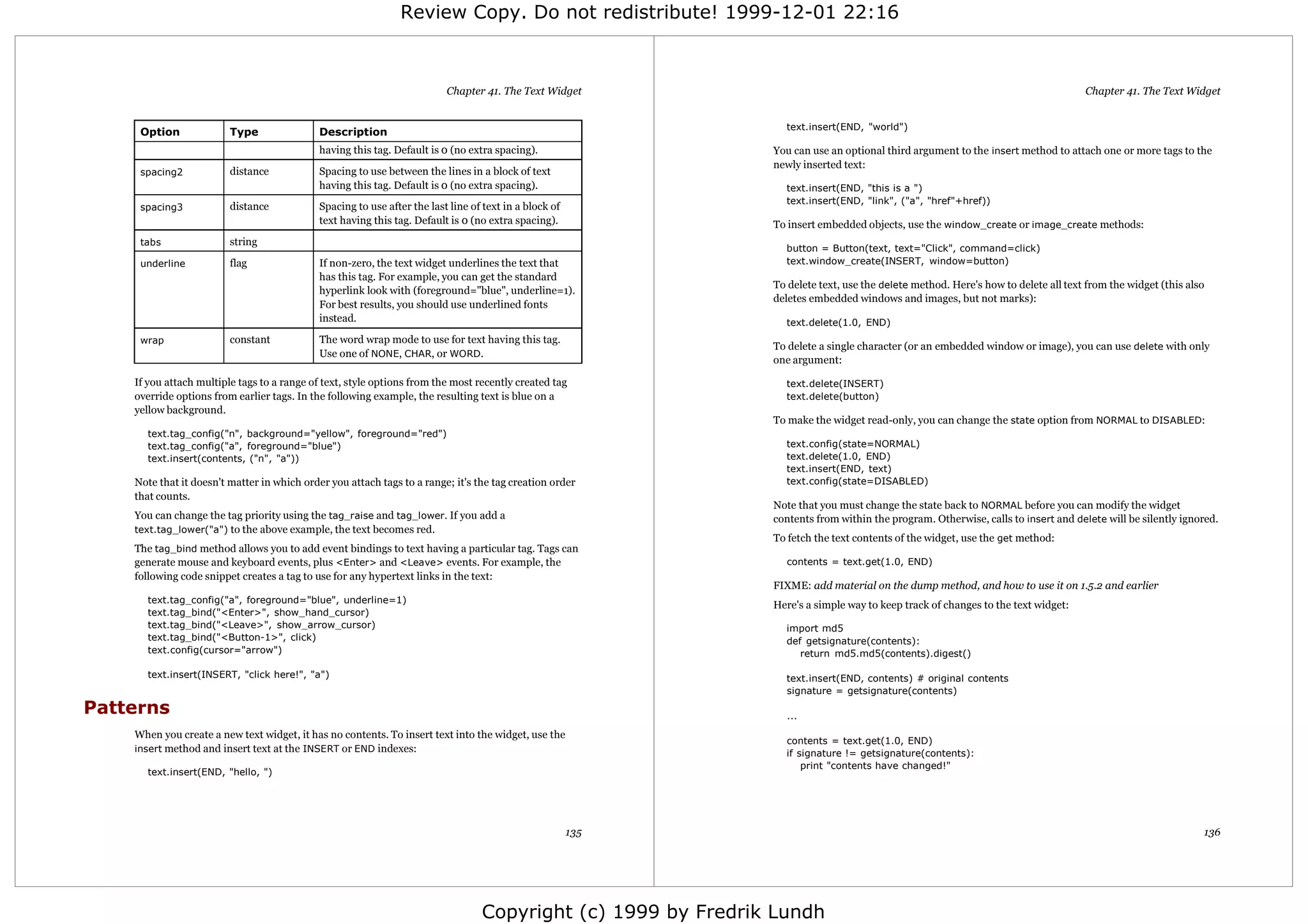 Review Copy. Do not redistribute! 1999-12-01 22:16



                                                                          Chapter 41. The Text Widget                                                                              Chapter 41. The Text Widget


                                                                                                                 text.insert(END, "world")
     Option              Type                Description
                                             having this tag. Default is 0 (no extra spacing).                 You can use an optional third argument to the insert method to attach one or more tags to the
                                                                                                               newly inserted text:
     spacing2            distance            Spacing to use between the lines in a block of text
                                             having this tag. Default is 0 (no extra spacing).                   text.insert(END, "this is a ")
                                                                                                                 text.insert(END, "link", ("a", "href"+href))
     spacing3            distance            Spacing to use after the last line of text in a block of
                                             text having this tag. Default is 0 (no extra spacing).            To insert embedded objects, use the window_create or image_create methods:
     tabs                string
                                                                                                                 button = Button(text, text="Click", command=click)
     underline           flag                If non-zero, the text widget underlines the text that               text.window_create(INSERT, window=button)
                                             has this tag. For example, you can get the standard
                                                                                                               To delete text, use the delete method. Here's how to delete all text from the widget (this also
                                             hyperlink look with (foreground="blue", underline=1).
                                                                                                               deletes embedded windows and images, but not marks):
                                             For best results, you should use underlined fonts
                                             instead.                                                            text.delete(1.0, END)
     wrap                constant            The word wrap mode to use for text having this tag.
                                                                                                               To delete a single character (or an embedded window or image), you can use delete with only
                                             Use one of NONE, CHAR, or WORD.
                                                                                                               one argument:

    If you attach multiple tags to a range of text, style options from the most recently created tag             text.delete(INSERT)
    override options from earlier tags. In the following example, the resulting text is blue on a                text.delete(button)
    yellow background.
                                                                                                               To make the widget read-only, you can change the state option from NORMAL to DISABLED:
      text.tag_config("n", background="yellow", foreground="red")
      text.tag_config("a", foreground="blue")                                                                    text.config(state=NORMAL)
      text.insert(contents, ("n", "a"))                                                                          text.delete(1.0, END)
                                                                                                                 text.insert(END, text)
    Note that it doesn't matter in which order you attach tags to a range; it's the tag creation order           text.config(state=DISABLED)
    that counts.
                                                                                                               Note that you must change the state back to NORMAL before you can modify the widget
    You can change the tag priority using the tag_raise and tag_lower. If you add a                            contents from within the program. Otherwise, calls to insert and delete will be silently ignored.
    text.tag_lower("a") to the above example, the text becomes red.
                                                                                                               To fetch the text contents of the widget, use the get method:
    The tag_bind method allows you to add event bindings to text having a particular tag. Tags can
    generate mouse and keyboard events, plus <Enter> and <Leave> events. For example, the                        contents = text.get(1.0, END)
    following code snippet creates a tag to use for any hypertext links in the text:
                                                                                                               FIXME: add material on the dump method, and how to use it on 1.5.2 and earlier
      text.tag_config("a", foreground="blue", underline=1)
                                                                                                               Here's a simple way to keep track of changes to the text widget:
      text.tag_bind("<Enter>", show_hand_cursor)
      text.tag_bind("<Leave>", show_arrow_cursor)                                                                import md5
      text.tag_bind("<Button-1>", click)                                                                         def getsignature(contents):
      text.config(cursor="arrow")                                                                                   return md5.md5(contents).digest()

      text.insert(INSERT, "click here!", "a")                                                                    text.insert(END, contents) # original contents
                                                                                                                 signature = getsignature(contents)

Patterns                                                                                                         ...

    When you create a new text widget, it has no contents. To insert text into the widget, use the
                                                                                                                 contents = text.get(1.0, END)
    insert method and insert text at the INSERT or END indexes:                                                  if signature != getsignature(contents):
                                                                                                                     print "contents have changed!"
      text.insert(END, "hello, ")




                                                                                                        135                                                                                                  136




                                                                                  Copyright (c) 1999 by Fredrik Lundh
 