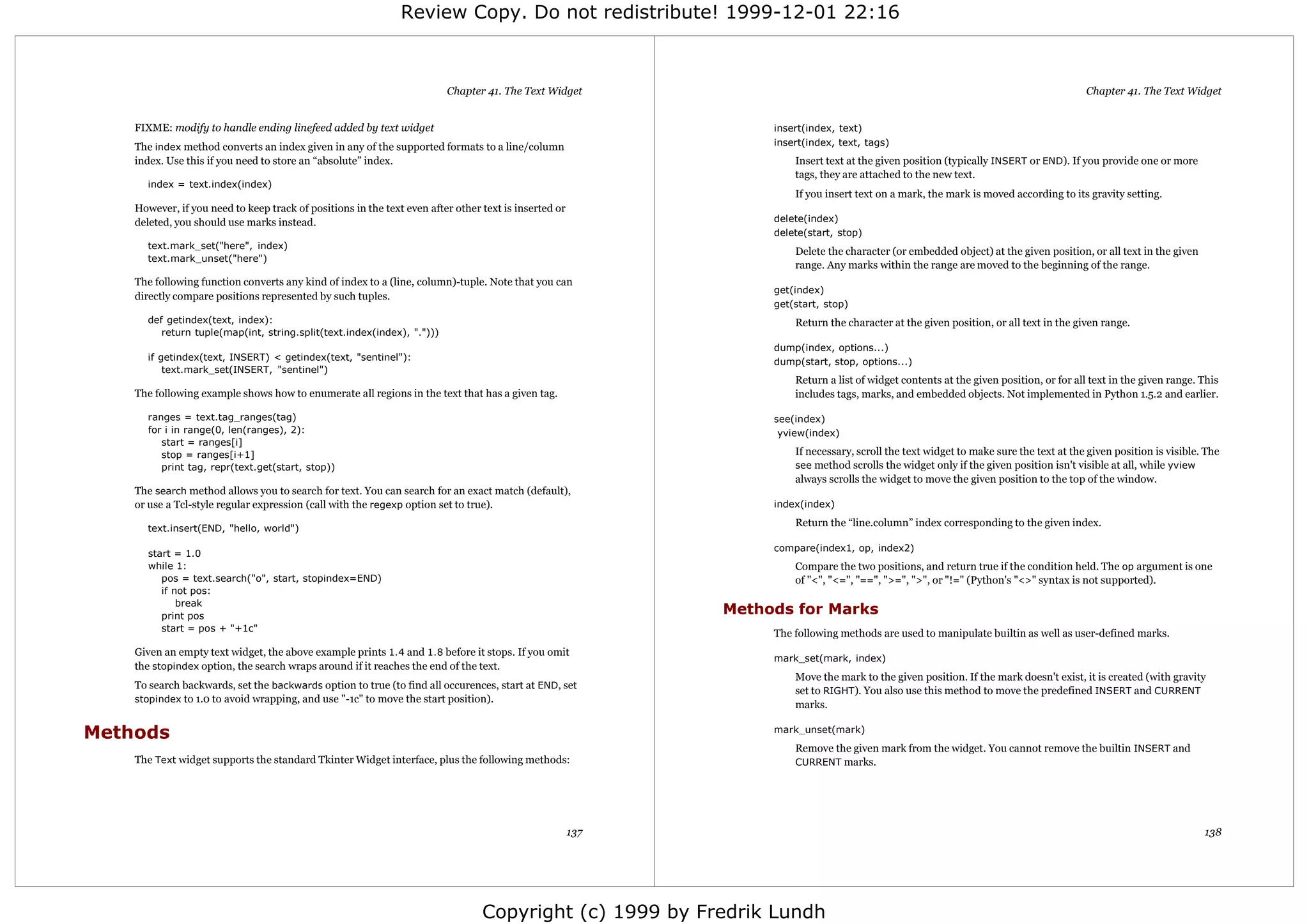 Review Copy. Do not redistribute! 1999-12-01 22:16



                                                                         Chapter 41. The Text Widget                                                                                   Chapter 41. The Text Widget


    FIXME: modify to handle ending linefeed added by text widget                                                  insert(index, text)
    The index method converts an index given in any of the supported formats to a line/column                     insert(index, text, tags)
    index. Use this if you need to store an “absolute” index.                                                         Insert text at the given position (typically INSERT or END). If you provide one or more
                                                                                                                      tags, they are attached to the new text.
      index = text.index(index)
                                                                                                                      If you insert text on a mark, the mark is moved according to its gravity setting.
    However, if you need to keep track of positions in the text even after other text is inserted or
    deleted, you should use marks instead.                                                                        delete(index)
                                                                                                                  delete(start, stop)
      text.mark_set("here", index)
                                                                                                                      Delete the character (or embedded object) at the given position, or all text in the given
      text.mark_unset("here")
                                                                                                                      range. Any marks within the range are moved to the beginning of the range.
    The following function converts any kind of index to a (line, column)-tuple. Note that you can
                                                                                                                  get(index)
    directly compare positions represented by such tuples.
                                                                                                                  get(start, stop)
      def getindex(text, index):                                                                                      Return the character at the given position, or all text in the given range.
         return tuple(map(int, string.split(text.index(index), ".")))
                                                                                                                  dump(index, options...)
      if getindex(text, INSERT) < getindex(text, "sentinel"):                                                     dump(start, stop, options...)
          text.mark_set(INSERT, "sentinel")
                                                                                                                      Return a list of widget contents at the given position, or for all text in the given range. This
    The following example shows how to enumerate all regions in the text that has a given tag.                        includes tags, marks, and embedded objects. Not implemented in Python 1.5.2 and earlier.

      ranges = text.tag_ranges(tag)                                                                               see(index)
      for i in range(0, len(ranges), 2):                                                                           yview(index)
         start = ranges[i]
         stop = ranges[i+1]                                                                                           If necessary, scroll the text widget to make sure the text at the given position is visible. The
         print tag, repr(text.get(start, stop))                                                                       see method scrolls the widget only if the given position isn't visible at all, while yview
                                                                                                                      always scrolls the widget to move the given position to the top of the window.
    The search method allows you to search for text. You can search for an exact match (default),
    or use a Tcl-style regular expression (call with the regexp option set to true).                              index(index)
                                                                                                                      Return the “line.column” index corresponding to the given index.
      text.insert(END, "hello, world")

                                                                                                                  compare(index1, op, index2)
      start = 1.0
      while 1:                                                                                                        Compare the two positions, and return true if the condition held. The op argument is one
         pos = text.search("o", start, stopindex=END)                                                                 of "<", "<=", "==", ">=", ">", or "!=" (Python's "<>" syntax is not supported).
         if not pos:
             break
         print pos
                                                                                                             Methods for Marks
         start = pos + "+1c"
                                                                                                                  The following methods are used to manipulate builtin as well as user-defined marks.
    Given an empty text widget, the above example prints 1.4 and 1.8 before it stops. If you omit
                                                                                                                  mark_set(mark, index)
    the stopindex option, the search wraps around if it reaches the end of the text.
                                                                                                                      Move the mark to the given position. If the mark doesn't exist, it is created (with gravity
    To search backwards, set the backwards option to true (to find all occurences, start at END, set
                                                                                                                      set to RIGHT). You also use this method to move the predefined INSERT and CURRENT
    stopindex to 1.0 to avoid wrapping, and use "-1c" to move the start position).
                                                                                                                      marks.

Methods                                                                                                           mark_unset(mark)
                                                                                                                      Remove the given mark from the widget. You cannot remove the builtin INSERT and
    The Text widget supports the standard Tkinter Widget interface, plus the following methods:                       CURRENT marks.




                                                                                                       137                                                                                                        138




                                                                                 Copyright (c) 1999 by Fredrik Lundh
 