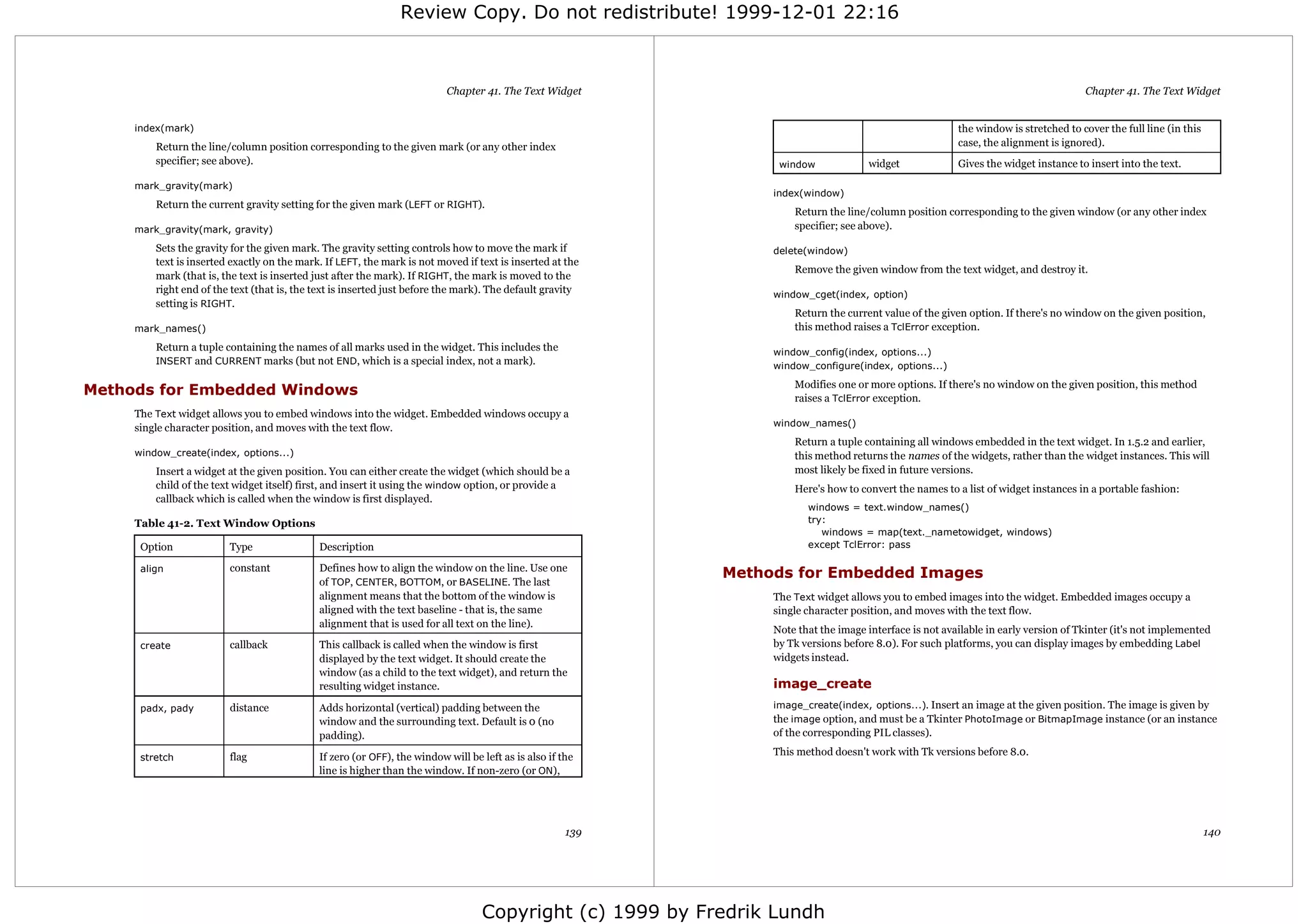 Review Copy. Do not redistribute! 1999-12-01 22:16



                                                                          Chapter 41. The Text Widget                                                                                Chapter 41. The Text Widget


     index(mark)                                                                                                                                         the window is stretched to cover the full line (in this
         Return the line/column position corresponding to the given mark (or any other index                                                             case, the alignment is ignored).
         specifier; see above).                                                                                   window             widget              Gives the widget instance to insert into the text.

     mark_gravity(mark)
                                                                                                                 index(window)
         Return the current gravity setting for the given mark (LEFT or RIGHT).
                                                                                                                     Return the line/column position corresponding to the given window (or any other index
     mark_gravity(mark, gravity)                                                                                     specifier; see above).

         Sets the gravity for the given mark. The gravity setting controls how to move the mark if               delete(window)
         text is inserted exactly on the mark. If LEFT, the mark is not moved if text is inserted at the
                                                                                                                     Remove the given window from the text widget, and destroy it.
         mark (that is, the text is inserted just after the mark). If RIGHT, the mark is moved to the
         right end of the text (that is, the text is inserted just before the mark). The default gravity         window_cget(index, option)
         setting is RIGHT.
                                                                                                                     Return the current value of the given option. If there's no window on the given position,
     mark_names()                                                                                                    this method raises a TclError exception.
         Return a tuple containing the names of all marks used in the widget. This includes the                  window_config(index, options...)
         INSERT and CURRENT marks (but not END, which is a special index, not a mark).
                                                                                                                 window_configure(index, options...)
                                                                                                                     Modifies one or more options. If there's no window on the given position, this method
Methods for Embedded Windows                                                                                         raises a TclError exception.
     The Text widget allows you to embed windows into the widget. Embedded windows occupy a
     single character position, and moves with the text flow.                                                    window_names()
                                                                                                                     Return a tuple containing all windows embedded in the text widget. In 1.5.2 and earlier,
     window_create(index, options...)                                                                                this method returns the names of the widgets, rather than the widget instances. This will
         Insert a widget at the given position. You can either create the widget (which should be a                  most likely be fixed in future versions.
         child of the text widget itself) first, and insert it using the window option, or provide a                 Here's how to convert the names to a list of widget instances in a portable fashion:
         callback which is called when the window is first displayed.
                                                                                                                        windows = text.window_names()
     Table 41-2. Text Window Options                                                                                    try:
                                                                                                                           windows = map(text._nametowidget, windows)
      Option             Type                Description                                                                except TclError: pass

      align              constant            Defines how to align the window on the line. Use one
                                                                                                            Methods for Embedded Images
                                             of TOP, CENTER, BOTTOM, or BASELINE. The last
                                             alignment means that the bottom of the window is                    The Text widget allows you to embed images into the widget. Embedded images occupy a
                                             aligned with the text baseline - that is, the same                  single character position, and moves with the text flow.
                                             alignment that is used for all text on the line).
                                                                                                                 Note that the image interface is not available in early version of Tkinter (it's not implemented
      create             callback            This callback is called when the window is first                    by Tk versions before 8.0). For such platforms, you can display images by embedding Label
                                             displayed by the text widget. It should create the                  widgets instead.
                                             window (as a child to the text widget), and return the
                                             resulting widget instance.                                          image_create
      padx, pady         distance            Adds horizontal (vertical) padding between the                      image_create(index, options...). Insert an image at the given position. The image is given by
                                             window and the surrounding text. Default is 0 (no                   the image option, and must be a Tkinter PhotoImage or BitmapImage instance (or an instance
                                             padding).                                                           of the corresponding PIL classes).

      stretch            flag                If zero (or OFF), the window will be left as is also if the         This method doesn't work with Tk versions before 8.0.
                                             line is higher than the window. If non-zero (or ON),




                                                                                                      139                                                                                                          140




                                                                                  Copyright (c) 1999 by Fredrik Lundh
 