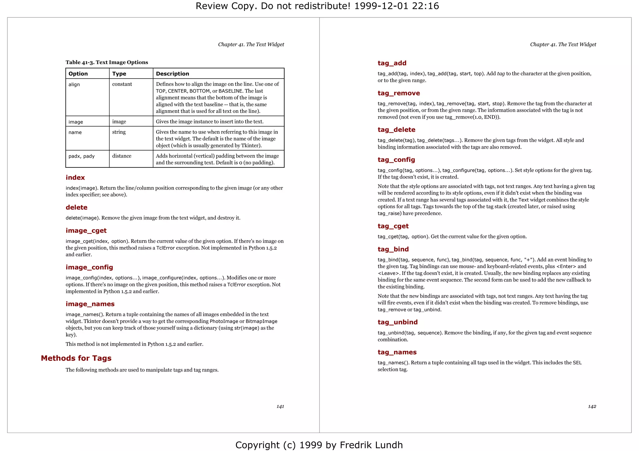 Review Copy. Do not redistribute! 1999-12-01 22:16



                                                                         Chapter 41. The Text Widget                                                                               Chapter 41. The Text Widget


     Table 41-3. Text Image Options                                                                           tag_add
      Option              Type               Description                                                      tag_add(tag, index), tag_add(tag, start, top). Add tag to the character at the given position,
                                                                                                              or to the given range.
      align               constant           Defines how to align the image on the line. Use one of
                                             TOP, CENTER, BOTTOM, or BASELINE. The last
                                                                                                              tag_remove
                                             alignment means that the bottom of the image is
                                             aligned with the text baseline -- that is, the same              tag_remove(tag, index), tag_remove(tag, start, stop). Remove the tag from the character at
                                             alignment that is used for all text on the line).                the given position, or from the given range. The information associated with the tag is not
                                                                                                              removed (not even if you use tag_remove(1.0, END)).
      image               image              Gives the image instance to insert into the text.

      name                string             Gives the name to use when referring to this image in            tag_delete
                                             the text widget. The default is the name of the image            tag_delete(tag), tag_delete(tags...). Remove the given tags from the widget. All style and
                                             object (which is usually generated by Tkinter).                  binding information associated with the tags are also removed.
      padx, pady          distance           Adds horizontal (vertical) padding between the image
                                             and the surrounding text. Default is 0 (no padding).             tag_config
                                                                                                              tag_config(tag, options...), tag_configure(tag, options...). Set style options for the given tag.
     index                                                                                                    If the tag doesn't exist, it is created.

     index(image). Return the line/column position corresponding to the given image (or any other             Note that the style options are associated with tags, not text ranges. Any text having a given tag
     index specifier; see above).                                                                             will be rendered according to its style options, even if it didn't exist when the binding was
                                                                                                              created. If a text range has several tags associated with it, the Text widget combines the style
     delete                                                                                                   options for all tags. Tags towards the top of the tag stack (created later, or raised using
                                                                                                              tag_raise) have precedence.
     delete(image). Remove the given image from the text widget, and destroy it.
                                                                                                              tag_cget
     image_cget
                                                                                                              tag_cget(tag, option). Get the current value for the given option.
     image_cget(index, option). Return the current value of the given option. If there's no image on
     the given position, this method raises a TclError exception. Not implemented in Python 1.5.2             tag_bind
     and earlier.
                                                                                                              tag_bind(tag, sequence, func), tag_bind(tag, sequence, func, "+"). Add an event binding to
     image_config                                                                                             the given tag. Tag bindings can use mouse- and keyboard-related events, plus <Enter> and
                                                                                                              <Leave>. If the tag doesn't exist, it is created. Usually, the new binding replaces any existing
     image_config(index, options...), image_configure(index, options...). Modifies one or more                binding for the same event sequence. The second form can be used to add the new callback to
     options. If there's no image on the given position, this method raises a TclError exception. Not         the existing binding.
     implemented in Python 1.5.2 and earlier.
                                                                                                              Note that the new bindings are associated with tags, not text ranges. Any text having the tag
     image_names                                                                                              will fire events, even if it didn't exist when the binding was created. To remove bindings, use
                                                                                                              tag_remove or tag_unbind.
     image_names(). Return a tuple containing the names of all images embedded in the text
     widget. Tkinter doesn't provide a way to get the corresponding PhotoImage or BitmapImage                 tag_unbind
     objects, but you can keep track of those yourself using a dictionary (using str(image) as the
     key).                                                                                                    tag_unbind(tag, sequence). Remove the binding, if any, for the given tag and event sequence
                                                                                                              combination.
     This method is not implemented in Python 1.5.2 and earlier.
                                                                                                              tag_names
Methods for Tags
                                                                                                              tag_names(). Return a tuple containing all tags used in the widget. This includes the SEL
     The following methods are used to manipulate tags and tag ranges.                                        selection tag.




                                                                                                   141                                                                                                       142




                                                                                 Copyright (c) 1999 by Fredrik Lundh
 