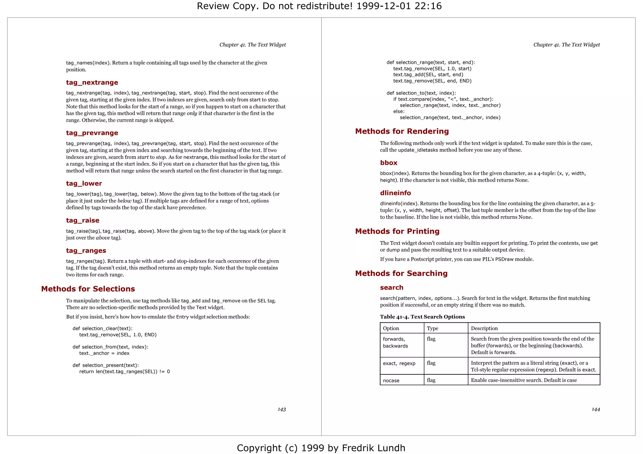 Review Copy. Do not redistribute! 1999-12-01 22:16



                                                                           Chapter 41. The Text Widget                                                                                   Chapter 41. The Text Widget


     tag_names(index). Return a tuple containing all tags used by the character at the given                      def selection_range(text, start, end):
     position.                                                                                                       text.tag_remove(SEL, 1.0, start)
                                                                                                                     text.tag_add(SEL, start, end)
     tag_nextrange                                                                                                   text.tag_remove(SEL, end, END)

     tag_nextrange(tag, index), tag_nextrange(tag, start, stop). Find the next occurence of the                   def selection_to(text, index):
     given tag, starting at the given index. If two indexes are given, search only from start to stop.               if text.compare(index, "<", text._anchor):
     Note that this method looks for the start of a range, so if you happen to start on a character that                 selection_range(text, index, text._anchor)
     has the given tag, this method will return that range only if that character is the first in the                else:
                                                                                                                         selection_range(text, text._anchor, index)
     range. Otherwise, the current range is skipped.

     tag_prevrange                                                                                         Methods for Rendering
     tag_prevrange(tag, index), tag_prevrange(tag, start, stop). Find the next occurence of the                 The following methods only work if the text widget is updated. To make sure this is the case,
     given tag, starting at the given index and searching towards the beginning of the text. If two             call the update_idletasks method before you use any of these.
     indexes are given, search from start to stop. As for nextrange, this method looks for the start of
     a range, beginning at the start index. So if you start on a character that has the given tag, this         bbox
     method will return that range unless the search started on the first character in that tag range.          bbox(index). Returns the bounding box for the given character, as a 4-tuple: (x, y, width,
                                                                                                                height). If the character is not visible, this method returns None.
     tag_lower
     tag_lower(tag), tag_lower(tag, below). Move the given tag to the bottom of the tag stack (or               dlineinfo
     place it just under the below tag). If multiple tags are defined for a range of text, options
                                                                                                                dlineinfo(index). Returns the bounding box for the line containing the given character, as a 5-
     defined by tags towards the top of the stack have precedence.
                                                                                                                tuple: (x, y, width, height, offset). The last tuple member is the offset from the top of the line
                                                                                                                to the baseline. If the line is not visible, this method returns None.
     tag_raise
     tag_raise(tag), tag_raise(tag, above). Move the given tag to the top of the tag stack (or place it    Methods for Printing
     just over the above tag).
                                                                                                                The Text widget doesn't contain any builtin support for printing. To print the contents, use get
     tag_ranges                                                                                                 or dump and pass the resulting text to a suitable output device.

     tag_ranges(tag). Return a tuple with start- and stop-indexes for each occurence of the given               If you have a Postscript printer, you can use PIL's PSDraw module.
     tag. If the tag doesn't exist, this method returns an empty tuple. Note that the tuple contains
     two items for each range.                                                                             Methods for Searching

Methods for Selections                                                                                          search
                                                                                                                search(pattern, index, options...). Search for text in the widget. Returns the first matching
     To manipulate the selection, use tag methods like tag_add and tag_remove on the SEL tag.
     There are no selection-specific methods provided by the Text widget.                                       position if successful, or an empty string if there was no match.

     But if you insist, here's how how to emulate the Entry widget selection methods:                           Table 41-4. Text Search Options

       def selection_clear(text):                                                                                Option              Type                Description
          text.tag_remove(SEL, 1.0, END)
                                                                                                                 forwards,           flag                Search from the given position towards the end of the
       def selection_from(text, index):                                                                          backwards                               buffer (forwards), or the beginning (backwards).
          text._anchor = index                                                                                                                           Default is forwards.

       def selection_present(text):                                                                              exact, regexp       flag                Interpret the pattern as a literal string (exact), or a
          return len(text.tag_ranges(SEL)) != 0                                                                                                          Tcl-style regular expression (regexp). Default is exact.

                                                                                                                 nocase              flag                Enable case-insensitive search. Default is case




                                                                                                     143                                                                                                        144




                                                                                   Copyright (c) 1999 by Fredrik Lundh
 