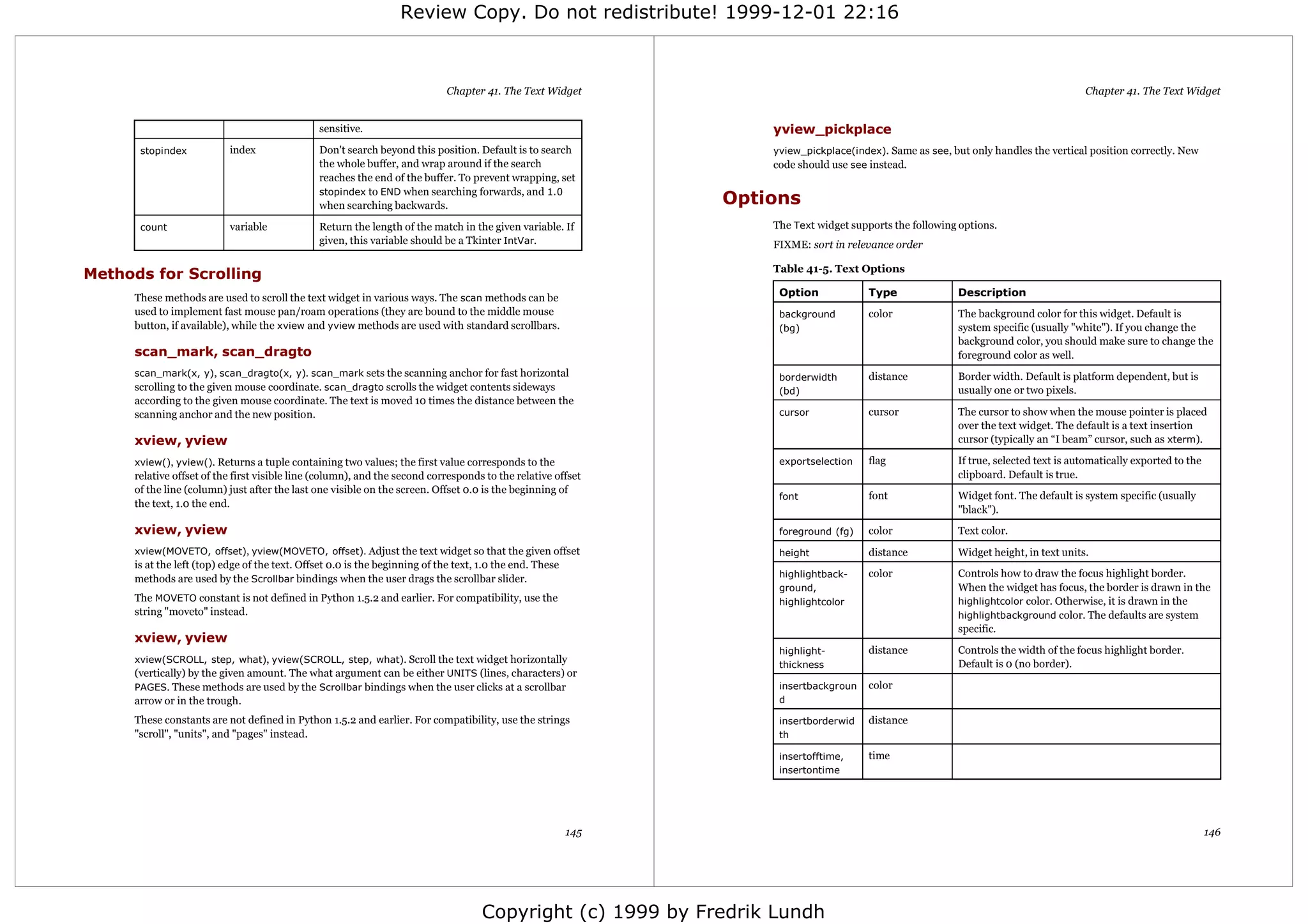 Review Copy. Do not redistribute! 1999-12-01 22:16



                                                                              Chapter 41. The Text Widget                                                                               Chapter 41. The Text Widget


                                                sensitive.                                                           yview_pickplace
       stopindex           index                Don't search beyond this position. Default is to search              yview_pickplace(index). Same as see, but only handles the vertical position correctly. New
                                                the whole buffer, and wrap around if the search                      code should use see instead.
                                                reaches the end of the buffer. To prevent wrapping, set
                                                stopindex to END when searching forwards, and 1.0
                                                when searching backwards.                                        Options
       count               variable             Return the length of the match in the given variable. If             The Text widget supports the following options.
                                                given, this variable should be a Tkinter IntVar.                     FIXME: sort in relevance order

                                                                                                                     Table 41-5. Text Options
Methods for Scrolling
      These methods are used to scroll the text widget in various ways. The scan methods can be                       Option             Type               Description
      used to implement fast mouse pan/roam operations (they are bound to the middle mouse                            background         color              The background color for this widget. Default is
      button, if available), while the xview and yview methods are used with standard scrollbars.                     (bg)                                  system specific (usually "white"). If you change the
                                                                                                                                                            background color, you should make sure to change the
      scan_mark, scan_dragto                                                                                                                                foreground color as well.
      scan_mark(x, y), scan_dragto(x, y). scan_mark sets the scanning anchor for fast horizontal                      borderwidth        distance           Border width. Default is platform dependent, but is
      scrolling to the given mouse coordinate. scan_dragto scrolls the widget contents sideways                       (bd)                                  usually one or two pixels.
      according to the given mouse coordinate. The text is moved 10 times the distance between the
      scanning anchor and the new position.                                                                           cursor             cursor             The cursor to show when the mouse pointer is placed
                                                                                                                                                            over the text widget. The default is a text insertion
      xview, yview                                                                                                                                          cursor (typically an “I beam” cursor, such as xterm).

      xview(), yview(). Returns a tuple containing two values; the first value corresponds to the                     exportselection    flag               If true, selected text is automatically exported to the
      relative offset of the first visible line (column), and the second corresponds to the relative offset                                                 clipboard. Default is true.
      of the line (column) just after the last one visible on the screen. Offset 0.0 is the beginning of
                                                                                                                      font               font               Widget font. The default is system specific (usually
      the text, 1.0 the end.
                                                                                                                                                            "black").
      xview, yview                                                                                                    foreground (fg)    color              Text color.
      xview(MOVETO, offset), yview(MOVETO, offset). Adjust the text widget so that the given offset                   height             distance           Widget height, in text units.
      is at the left (top) edge of the text. Offset 0.0 is the beginning of the text, 1.0 the end. These
      methods are used by the Scrollbar bindings when the user drags the scrollbar slider.                            highlightback-     color              Controls how to draw the focus highlight border.
                                                                                                                      ground,                               When the widget has focus, the border is drawn in the
      The MOVETO constant is not defined in Python 1.5.2 and earlier. For compatibility, use the                      highlightcolor                        highlightcolor color. Otherwise, it is drawn in the
      string "moveto" instead.                                                                                                                              highlightbackground color. The defaults are system
                                                                                                                                                            specific.
      xview, yview
                                                                                                                      highlight-         distance           Controls the width of the focus highlight border.
      xview(SCROLL, step, what), yview(SCROLL, step, what). Scroll the text widget horizontally                                                             Default is 0 (no border).
                                                                                                                      thickness
      (vertically) by the given amount. The what argument can be either UNITS (lines, characters) or
      PAGES. These methods are used by the Scrollbar bindings when the user clicks at a scrollbar                     insertbackgroun    color
      arrow or in the trough.                                                                                         d

      These constants are not defined in Python 1.5.2 and earlier. For compatibility, use the strings                 insertborderwid    distance
      "scroll", "units", and "pages" instead.                                                                         th

                                                                                                                      insertofftime,     time
                                                                                                                      insertontime




                                                                                                           145                                                                                                        146




                                                                                      Copyright (c) 1999 by Fredrik Lundh
 