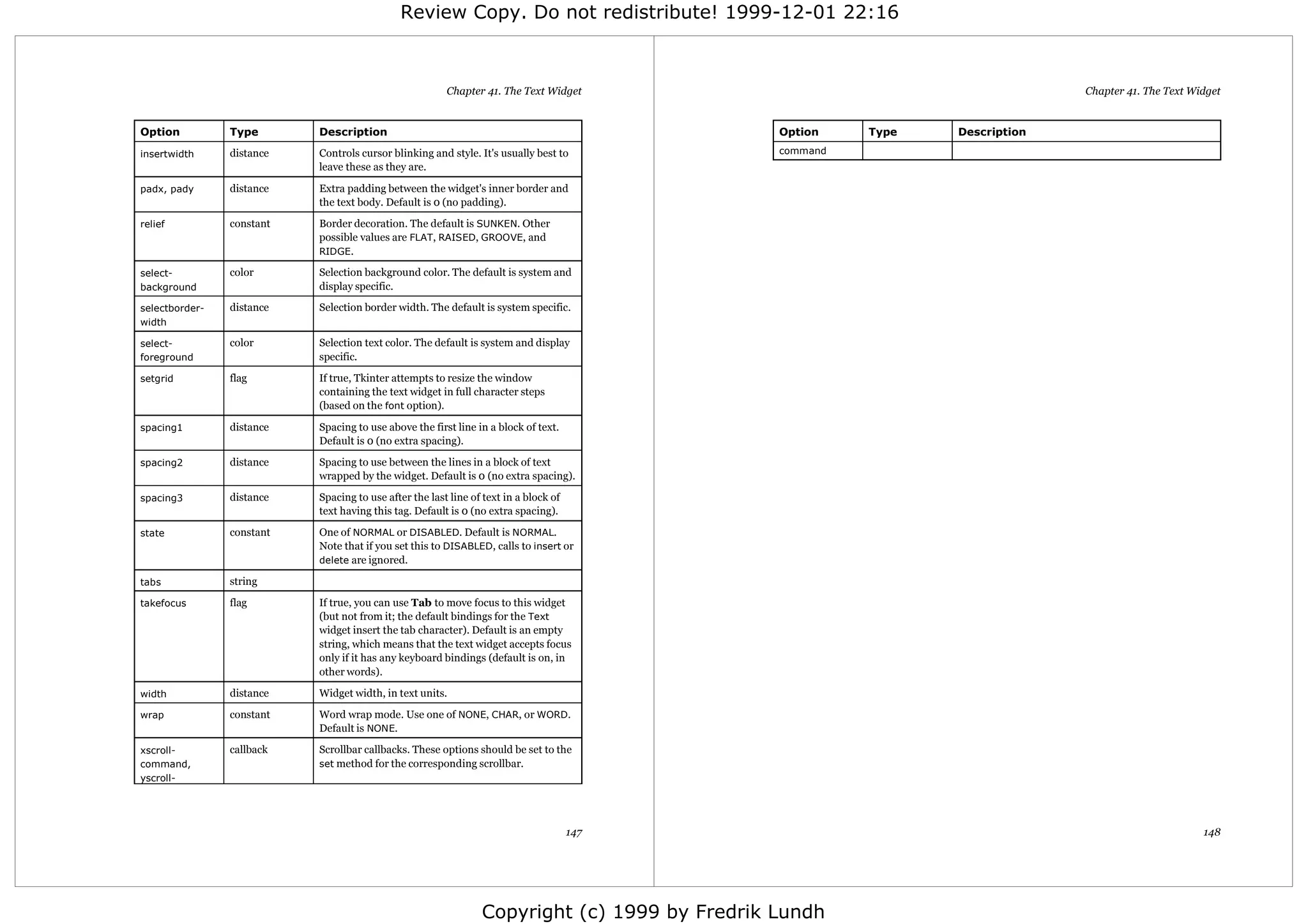 Review Copy. Do not redistribute! 1999-12-01 22:16



                                                        Chapter 41. The Text Widget                                          Chapter 41. The Text Widget


Option          Type       Description                                                        Option    Type   Description

insertwidth     distance   Controls cursor blinking and style. It's usually best to           command
                           leave these as they are.

padx, pady      distance   Extra padding between the widget's inner border and
                           the text body. Default is 0 (no padding).

relief          constant   Border decoration. The default is SUNKEN. Other
                           possible values are FLAT, RAISED, GROOVE, and
                           RIDGE.

select-         color      Selection background color. The default is system and
background                 display specific.

selectborder-   distance   Selection border width. The default is system specific.
width

select-         color      Selection text color. The default is system and display
foreground                 specific.

setgrid         flag       If true, Tkinter attempts to resize the window
                           containing the text widget in full character steps
                           (based on the font option).

spacing1        distance   Spacing to use above the first line in a block of text.
                           Default is 0 (no extra spacing).

spacing2        distance   Spacing to use between the lines in a block of text
                           wrapped by the widget. Default is 0 (no extra spacing).

spacing3        distance   Spacing to use after the last line of text in a block of
                           text having this tag. Default is 0 (no extra spacing).

state           constant   One of NORMAL or DISABLED. Default is NORMAL.
                           Note that if you set this to DISABLED, calls to insert or
                           delete are ignored.

tabs            string

takefocus       flag       If true, you can use Tab to move focus to this widget
                           (but not from it; the default bindings for the Text
                           widget insert the tab character). Default is an empty
                           string, which means that the text widget accepts focus
                           only if it has any keyboard bindings (default is on, in
                           other words).

width           distance   Widget width, in text units.

wrap            constant   Word wrap mode. Use one of NONE, CHAR, or WORD.
                           Default is NONE.

xscroll-        callback   Scrollbar callbacks. These options should be set to the
command,                   set method for the corresponding scrollbar.
yscroll-




                                                                                      147                                                           148




                                                                Copyright (c) 1999 by Fredrik Lundh
 