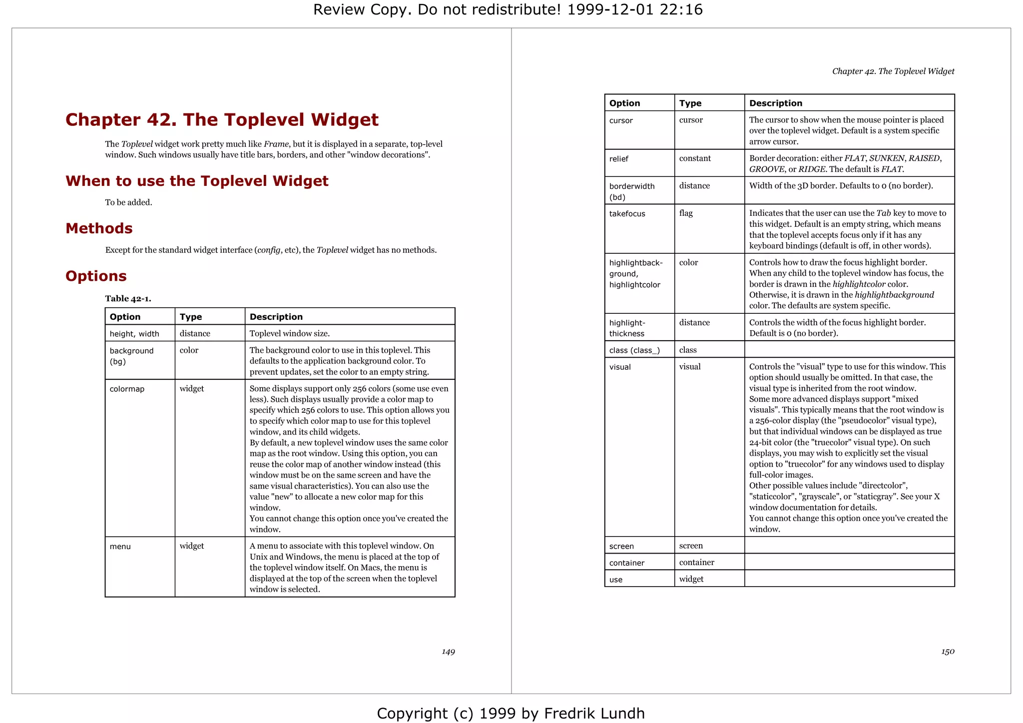 Review Copy. Do not redistribute! 1999-12-01 22:16



                                                                                                                                                                Chapter 42. The Toplevel Widget


                                                                                                            Option           Type        Description

Chapter 42. The Toplevel Widget                                                                             cursor           cursor      The cursor to show when the mouse pointer is placed
                                                                                                                                         over the toplevel widget. Default is a system specific
    The Toplevel widget work pretty much like Frame, but it is displayed in a separate, top-level                                        arrow cursor.
    window. Such windows usually have title bars, borders, and other "window decorations".                  relief           constant    Border decoration: either FLAT, SUNKEN, RAISED,
                                                                                                                                         GROOVE, or RIDGE. The default is FLAT.
When to use the Toplevel Widget                                                                             borderwidth      distance    Width of the 3D border. Defaults to 0 (no border).
                                                                                                            (bd)
    To be added.
                                                                                                            takefocus        flag        Indicates that the user can use the Tab key to move to

Methods                                                                                                                                  this widget. Default is an empty string, which means
                                                                                                                                         that the toplevel accepts focus only if it has any
                                                                                                                                         keyboard bindings (default is off, in other words).
    Except for the standard widget interface (config, etc), the Toplevel widget has no methods.
                                                                                                            highlightback-   color       Controls how to draw the focus highlight border.
Options                                                                                                     ground,
                                                                                                            highlightcolor
                                                                                                                                         When any child to the toplevel window has focus, the
                                                                                                                                         border is drawn in the highlightcolor color.
    Table 42-1.                                                                                                                          Otherwise, it is drawn in the highlightbackground
                                                                                                                                         color. The defaults are system specific.
     Option             Type               Description
                                                                                                            highlight-       distance    Controls the width of the focus highlight border.
     height, width      distance           Toplevel window size.                                            thickness                    Default is 0 (no border).

     background         color              The background color to use in this toplevel. This               class (class_)   class
     (bg)                                  defaults to the application background color. To
                                                                                                            visual           visual      Controls the "visual" type to use for this window. This
                                           prevent updates, set the color to an empty string.
                                                                                                                                         option should usually be omitted. In that case, the
     colormap           widget             Some displays support only 256 colors (some use even                                          visual type is inherited from the root window.
                                           less). Such displays usually provide a color map to                                           Some more advanced displays support "mixed
                                           specify which 256 colors to use. This option allows you                                       visuals". This typically means that the root window is
                                           to specify which color map to use for this toplevel                                           a 256-color display (the "pseudocolor" visual type),
                                           window, and its child widgets.                                                                but that individual windows can be displayed as true
                                           By default, a new toplevel window uses the same color                                         24-bit color (the "truecolor" visual type). On such
                                           map as the root window. Using this option, you can                                            displays, you may wish to explicitly set the visual
                                           reuse the color map of another window instead (this                                           option to "truecolor" for any windows used to display
                                           window must be on the same screen and have the                                                full-color images.
                                           same visual characteristics). You can also use the                                            Other possible values include "directcolor",
                                           value "new" to allocate a new color map for this                                              "staticcolor", "grayscale", or "staticgray". See your X
                                           window.                                                                                       window documentation for details.
                                           You cannot change this option once you've created the                                         You cannot change this option once you've created the
                                           window.                                                                                       window.

     menu               widget             A menu to associate with this toplevel window. On                screen           screen
                                           Unix and Windows, the menu is placed at the top of
                                                                                                            container        container
                                           the toplevel window itself. On Macs, the menu is
                                           displayed at the top of the screen when the toplevel             use              widget
                                           window is selected.




                                                                                                  149                                                                                         150




                                                                              Copyright (c) 1999 by Fredrik Lundh
 