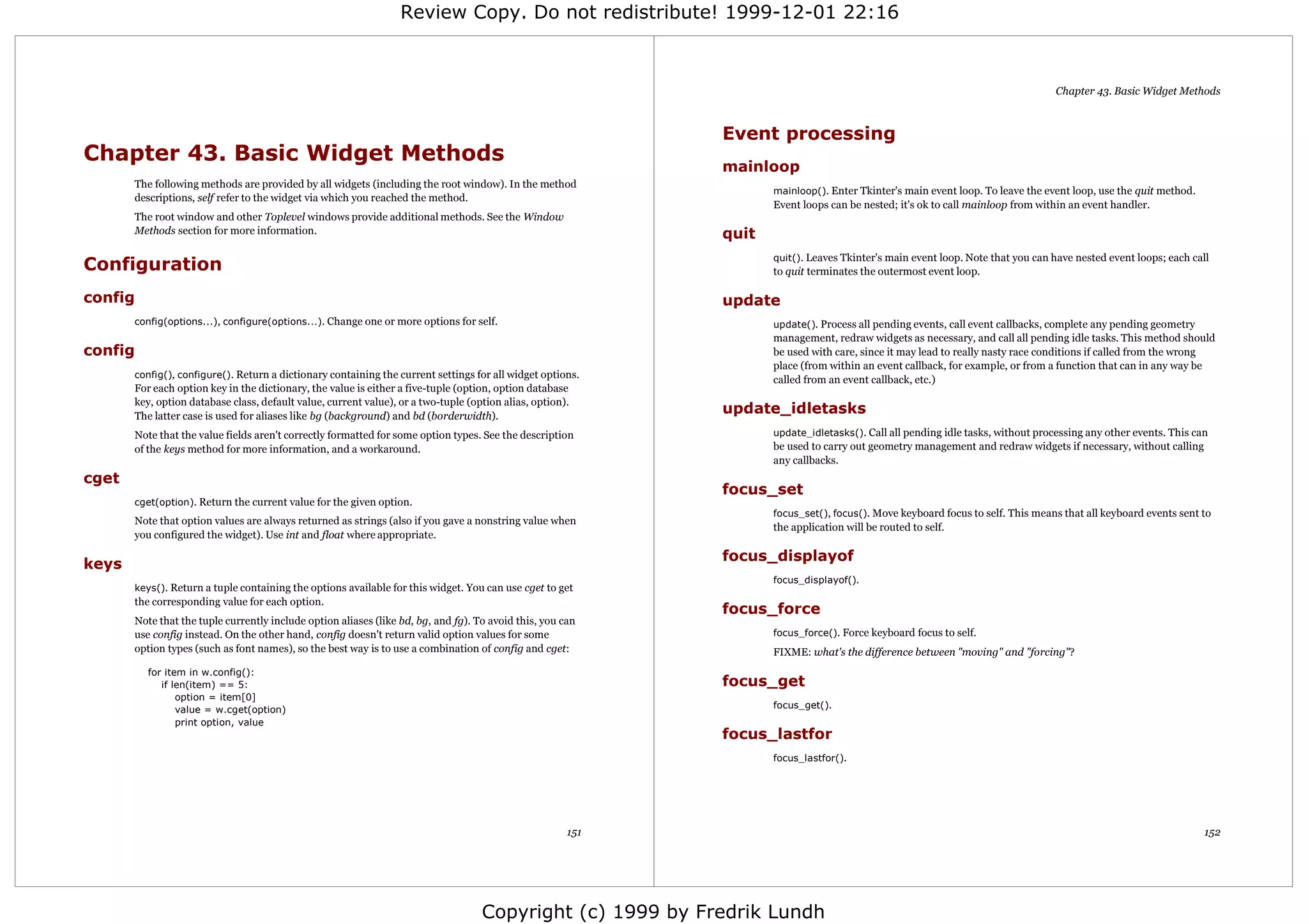 Review Copy. Do not redistribute! 1999-12-01 22:16



                                                                                                                                                                                 Chapter 43. Basic Widget Methods



                                                                                                             Event processing
Chapter 43. Basic Widget Methods
                                                                                                             mainloop
       The following methods are provided by all widgets (including the root window). In the method
                                                                                                                    mainloop(). Enter Tkinter's main event loop. To leave the event loop, use the quit method.
       descriptions, self refer to the widget via which you reached the method.
                                                                                                                    Event loops can be nested; it's ok to call mainloop from within an event handler.
       The root window and other Toplevel windows provide additional methods. See the Window
       Methods section for more information.                                                                 quit
                                                                                                                    quit(). Leaves Tkinter's main event loop. Note that you can have nested event loops; each call
Configuration                                                                                                       to quit terminates the outermost event loop.

config                                                                                                       update
       config(options...), configure(options...). Change one or more options for self.                              update(). Process all pending events, call event callbacks, complete any pending geometry
                                                                                                                    management, redraw widgets as necessary, and call all pending idle tasks. This method should
config                                                                                                              be used with care, since it may lead to really nasty race conditions if called from the wrong
                                                                                                                    place (from within an event callback, for example, or from a function that can in any way be
       config(), configure(). Return a dictionary containing the current settings for all widget options.
                                                                                                                    called from an event callback, etc.)
       For each option key in the dictionary, the value is either a five-tuple (option, option database
       key, option database class, default value, current value), or a two-tuple (option alias, option).
       The latter case is used for aliases like bg (background) and bd (borderwidth).
                                                                                                             update_idletasks
       Note that the value fields aren't correctly formatted for some option types. See the description             update_idletasks(). Call all pending idle tasks, without processing any other events. This can
       of the keys method for more information, and a workaround.                                                   be used to carry out geometry management and redraw widgets if necessary, without calling
                                                                                                                    any callbacks.
cget
                                                                                                             focus_set
       cget(option). Return the current value for the given option.
                                                                                                                    focus_set(), focus(). Move keyboard focus to self. This means that all keyboard events sent to
       Note that option values are always returned as strings (also if you gave a nonstring value when
                                                                                                                    the application will be routed to self.
       you configured the widget). Use int and float where appropriate.

                                                                                                             focus_displayof
keys
                                                                                                                    focus_displayof().
       keys(). Return a tuple containing the options available for this widget. You can use cget to get
       the corresponding value for each option.
                                                                                                             focus_force
       Note that the tuple currently include option aliases (like bd, bg, and fg). To avoid this, you can
       use config instead. On the other hand, config doesn't return valid option values for some                    focus_force(). Force keyboard focus to self.
       option types (such as font names), so the best way is to use a combination of config and cget:               FIXME: what's the difference between "moving" and "forcing"?
         for item in w.config():
            if len(item) == 5:                                                                               focus_get
                option = item[0]
                value = w.cget(option)                                                                              focus_get().
                print option, value
                                                                                                             focus_lastfor
                                                                                                                    focus_lastfor().




                                                                                                       151                                                                                                       152




                                                                                    Copyright (c) 1999 by Fredrik Lundh
 