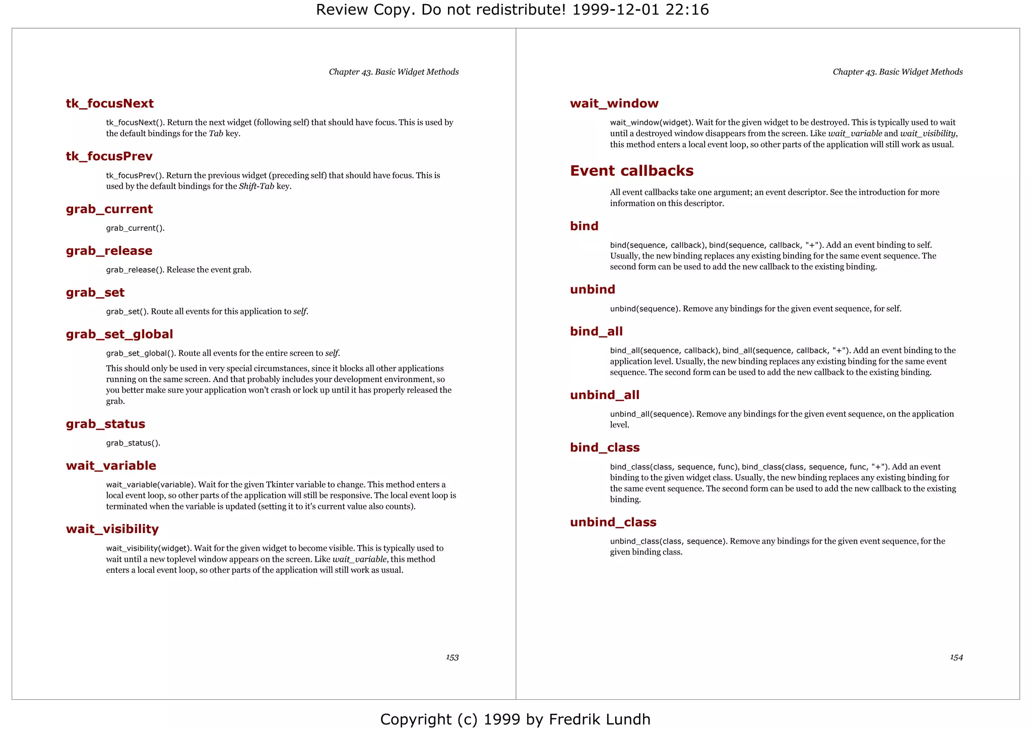 Review Copy. Do not redistribute! 1999-12-01 22:16



                                                                      Chapter 43. Basic Widget Methods                                                                             Chapter 43. Basic Widget Methods


tk_focusNext                                                                                                  wait_window
      tk_focusNext(). Return the next widget (following self) that should have focus. This is used by                wait_window(widget). Wait for the given widget to be destroyed. This is typically used to wait
      the default bindings for the Tab key.                                                                          until a destroyed window disappears from the screen. Like wait_variable and wait_visibility,
                                                                                                                     this method enters a local event loop, so other parts of the application will still work as usual.
tk_focusPrev
      tk_focusPrev(). Return the previous widget (preceding self) that should have focus. This is             Event callbacks
      used by the default bindings for the Shift-Tab key.
                                                                                                                     All event callbacks take one argument; an event descriptor. See the introduction for more
                                                                                                                     information on this descriptor.
grab_current
      grab_current().                                                                                         bind
                                                                                                                     bind(sequence, callback), bind(sequence, callback, "+"). Add an event binding to self.
grab_release                                                                                                         Usually, the new binding replaces any existing binding for the same event sequence. The
      grab_release(). Release the event grab.                                                                        second form can be used to add the new callback to the existing binding.


grab_set                                                                                                      unbind
      grab_set(). Route all events for this application to self.                                                     unbind(sequence). Remove any bindings for the given event sequence, for self.


grab_set_global                                                                                               bind_all
      grab_set_global(). Route all events for the entire screen to self.                                             bind_all(sequence, callback), bind_all(sequence, callback, "+"). Add an event binding to the
                                                                                                                     application level. Usually, the new binding replaces any existing binding for the same event
      This should only be used in very special circumstances, since it blocks all other applications                 sequence. The second form can be used to add the new callback to the existing binding.
      running on the same screen. And that probably includes your development environment, so
      you better make sure your application won't crash or lock up until it has properly released the
      grab.
                                                                                                              unbind_all
                                                                                                                     unbind_all(sequence). Remove any bindings for the given event sequence, on the application
grab_status                                                                                                          level.

      grab_status().
                                                                                                              bind_class
wait_variable                                                                                                        bind_class(class, sequence, func), bind_class(class, sequence, func, "+"). Add an event
                                                                                                                     binding to the given widget class. Usually, the new binding replaces any existing binding for
      wait_variable(variable). Wait for the given Tkinter variable to change. This method enters a
                                                                                                                     the same event sequence. The second form can be used to add the new callback to the existing
      local event loop, so other parts of the application will still be responsive. The local event loop is          binding.
      terminated when the variable is updated (setting it to it's current value also counts).

                                                                                                              unbind_class
wait_visibility
                                                                                                                     unbind_class(class, sequence). Remove any bindings for the given event sequence, for the
      wait_visibility(widget). Wait for the given widget to become visible. This is typically used to
                                                                                                                     given binding class.
      wait until a new toplevel window appears on the screen. Like wait_variable, this method
      enters a local event loop, so other parts of the application will still work as usual.




                                                                                                        153                                                                                                         154




                                                                                     Copyright (c) 1999 by Fredrik Lundh
 