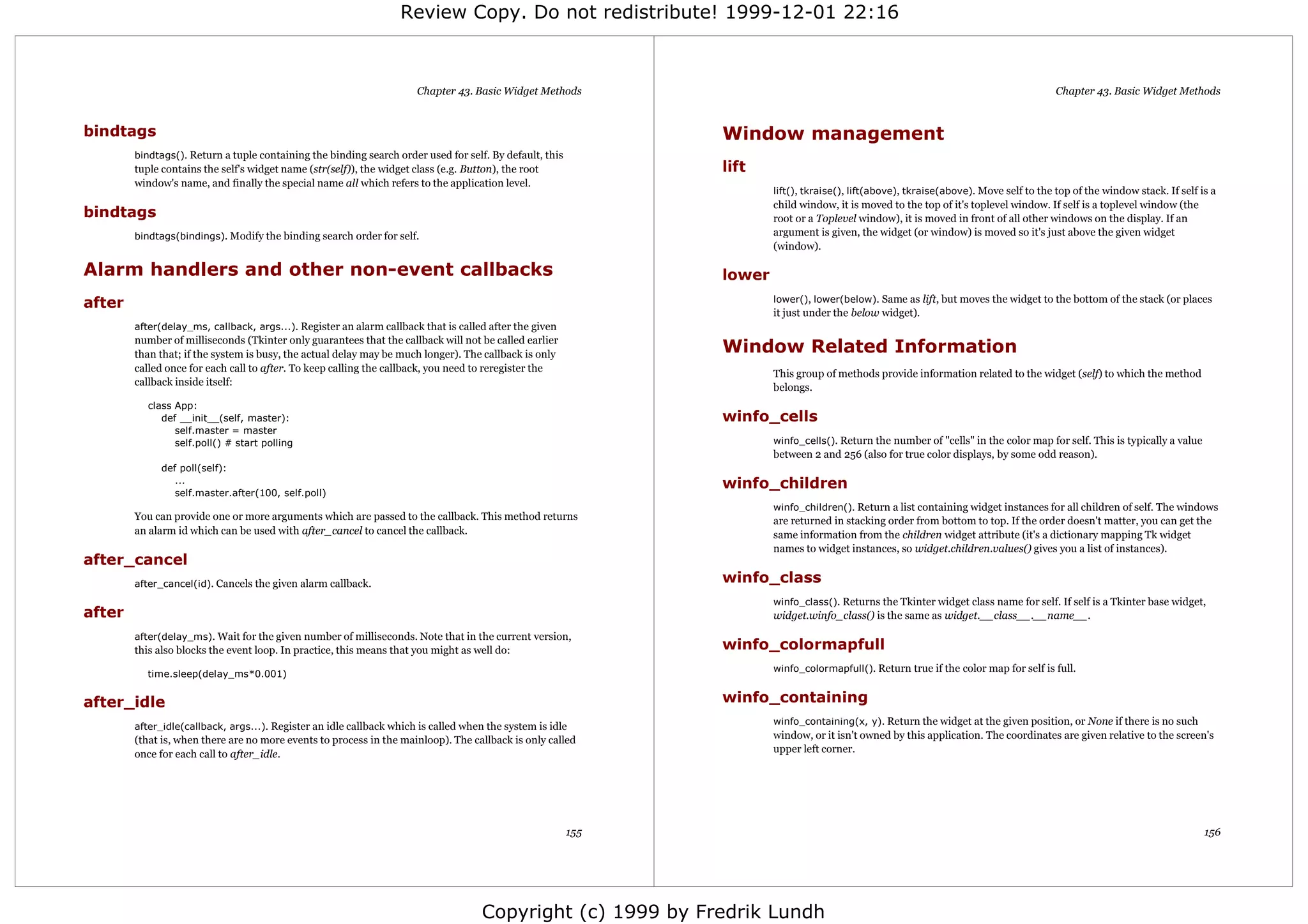 Review Copy. Do not redistribute! 1999-12-01 22:16



                                                                       Chapter 43. Basic Widget Methods                                                                                 Chapter 43. Basic Widget Methods


bindtags                                                                                                       Window management
        bindtags(). Return a tuple containing the binding search order used for self. By default, this
        tuple contains the self's widget name (str(self)), the widget class (e.g. Button), the root            lift
        window's name, and finally the special name all which refers to the application level.
                                                                                                                       lift(), tkraise(), lift(above), tkraise(above). Move self to the top of the window stack. If self is a
                                                                                                                       child window, it is moved to the top of it's toplevel window. If self is a toplevel window (the
bindtags                                                                                                               root or a Toplevel window), it is moved in front of all other windows on the display. If an
        bindtags(bindings). Modify the binding search order for self.                                                  argument is given, the widget (or window) is moved so it's just above the given widget
                                                                                                                       (window).

Alarm handlers and other non-event callbacks                                                                   lower
after                                                                                                                  lower(), lower(below). Same as lift, but moves the widget to the bottom of the stack (or places
                                                                                                                       it just under the below widget).
        after(delay_ms, callback, args...). Register an alarm callback that is called after the given
        number of milliseconds (Tkinter only guarantees that the callback will not be called earlier
        than that; if the system is busy, the actual delay may be much longer). The callback is only           Window Related Information
        called once for each call to after. To keep calling the callback, you need to reregister the
                                                                                                                       This group of methods provide information related to the widget (self) to which the method
        callback inside itself:
                                                                                                                       belongs.
           class App:
              def __init__(self, master):                                                                      winfo_cells
                 self.master = master
                 self.poll() # start polling                                                                           winfo_cells(). Return the number of "cells" in the color map for self. This is typically a value
                                                                                                                       between 2 and 256 (also for true color displays, by some odd reason).
              def poll(self):
                 ...                                                                                           winfo_children
                 self.master.after(100, self.poll)
                                                                                                                       winfo_children(). Return a list containing widget instances for all children of self. The windows
        You can provide one or more arguments which are passed to the callback. This method returns                    are returned in stacking order from bottom to top. If the order doesn't matter, you can get the
        an alarm id which can be used with after_cancel to cancel the callback.                                        same information from the children widget attribute (it's a dictionary mapping Tk widget
                                                                                                                       names to widget instances, so widget.children.values() gives you a list of instances).
after_cancel
        after_cancel(id). Cancels the given alarm callback.                                                    winfo_class
                                                                                                                       winfo_class(). Returns the Tkinter widget class name for self. If self is a Tkinter base widget,
after                                                                                                                  widget.winfo_class() is the same as widget.__class__.__name__.
        after(delay_ms). Wait for the given number of milliseconds. Note that in the current version,
        this also blocks the event loop. In practice, this means that you might as well do:                    winfo_colormapfull
                                                                                                                       winfo_colormapfull(). Return true if the color map for self is full.
          time.sleep(delay_ms*0.001)


after_idle                                                                                                     winfo_containing
                                                                                                                       winfo_containing(x, y). Return the widget at the given position, or None if there is no such
        after_idle(callback, args...). Register an idle callback which is called when the system is idle
        (that is, when there are no more events to process in the mainloop). The callback is only called               window, or it isn't owned by this application. The coordinates are given relative to the screen's
        once for each call to after_idle.                                                                              upper left corner.




                                                                                                         155                                                                                                              156




                                                                                      Copyright (c) 1999 by Fredrik Lundh
 