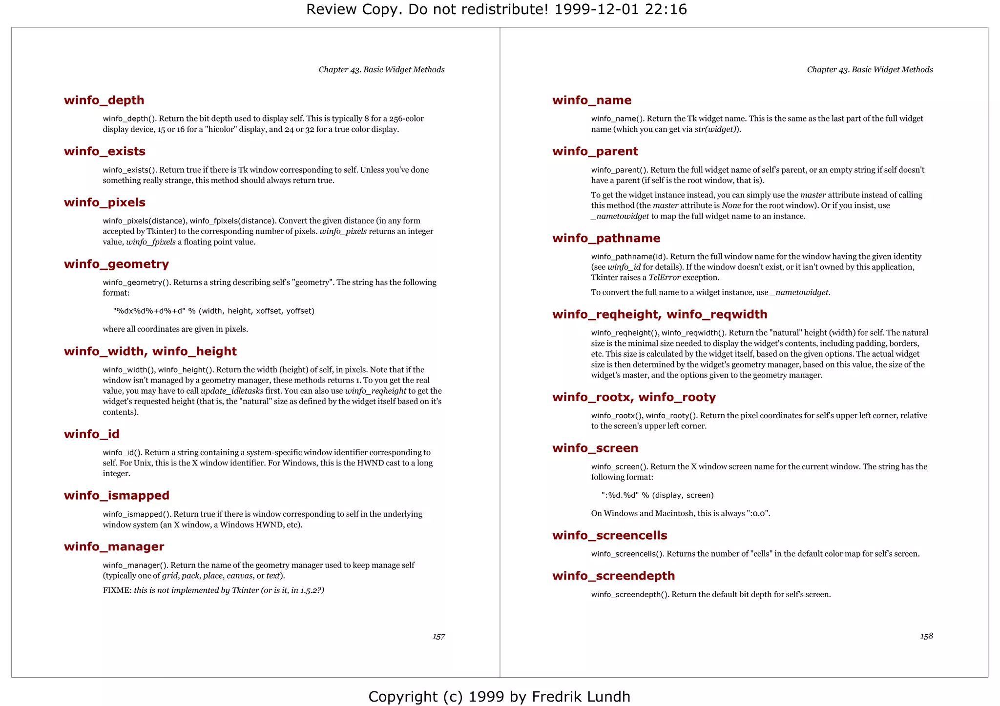 Review Copy. Do not redistribute! 1999-12-01 22:16



                                                                     Chapter 43. Basic Widget Methods                                                                          Chapter 43. Basic Widget Methods


winfo_depth                                                                                                 winfo_name
     winfo_depth(). Return the bit depth used to display self. This is typically 8 for a 256-color               winfo_name(). Return the Tk widget name. This is the same as the last part of the full widget
     display device, 15 or 16 for a "hicolor" display, and 24 or 32 for a true color display.                    name (which you can get via str(widget)).

winfo_exists                                                                                                winfo_parent
     winfo_exists(). Return true if there is Tk window corresponding to self. Unless you've done                 winfo_parent(). Return the full widget name of self's parent, or an empty string if self doesn't
     something really strange, this method should always return true.                                            have a parent (if self is the root window, that is).
                                                                                                                 To get the widget instance instead, you can simply use the master attribute instead of calling
winfo_pixels                                                                                                     this method (the master attribute is None for the root window). Or if you insist, use
                                                                                                                 _nametowidget to map the full widget name to an instance.
     winfo_pixels(distance), winfo_fpixels(distance). Convert the given distance (in any form
     accepted by Tkinter) to the corresponding number of pixels. winfo_pixels returns an integer
     value, winfo_fpixels a floating point value.                                                           winfo_pathname
                                                                                                                 winfo_pathname(id). Return the full window name for the window having the given identity
winfo_geometry                                                                                                   (see winfo_id for details). If the window doesn't exist, or it isn't owned by this application,
                                                                                                                 Tkinter raises a TclError exception.
     winfo_geometry(). Returns a string describing self's "geometry". The string has the following
     format:                                                                                                     To convert the full name to a widget instance, use _nametowidget.

        "%dx%d%+d%+d" % (width, height, xoffset, yoffset)
                                                                                                            winfo_reqheight, winfo_reqwidth
     where all coordinates are given in pixels.                                                                  winfo_reqheight(), winfo_reqwidth(). Return the "natural" height (width) for self. The natural
                                                                                                                 size is the minimal size needed to display the widget's contents, including padding, borders,
winfo_width, winfo_height                                                                                        etc. This size is calculated by the widget itself, based on the given options. The actual widget
                                                                                                                 size is then determined by the widget's geometry manager, based on this value, the size of the
     winfo_width(), winfo_height(). Return the width (height) of self, in pixels. Note that if the
                                                                                                                 widget's master, and the options given to the geometry manager.
     window isn't managed by a geometry manager, these methods returns 1. To you get the real
     value, you may have to call update_idletasks first. You can also use winfo_reqheight to get the
     widget's requested height (that is, the "natural" size as defined by the widget itself based on it's   winfo_rootx, winfo_rooty
     contents).                                                                                                  winfo_rootx(), winfo_rooty(). Return the pixel coordinates for self's upper left corner, relative
                                                                                                                 to the screen's upper left corner.
winfo_id
     winfo_id(). Return a string containing a system-specific window identifier corresponding to            winfo_screen
     self. For Unix, this is the X window identifier. For Windows, this is the HWND cast to a long               winfo_screen(). Return the X window screen name for the current window. The string has the
     integer.                                                                                                    following format:

winfo_ismapped                                                                                                      ":%d.%d" % (display, screen)

     winfo_ismapped(). Return true if there is window corresponding to self in the underlying                    On Windows and Macintosh, this is always ":0.0".
     window system (an X window, a Windows HWND, etc).
                                                                                                            winfo_screencells
winfo_manager
                                                                                                                 winfo_screencells(). Returns the number of "cells" in the default color map for self's screen.
     winfo_manager(). Return the name of the geometry manager used to keep manage self
     (typically one of grid, pack, place, canvas, or text).                                                 winfo_screendepth
     FIXME: this is not implemented by Tkinter (or is it, in 1.5.2?)                                             winfo_screendepth(). Return the default bit depth for self's screen.




                                                                                                      157                                                                                                         158




                                                                                   Copyright (c) 1999 by Fredrik Lundh
 