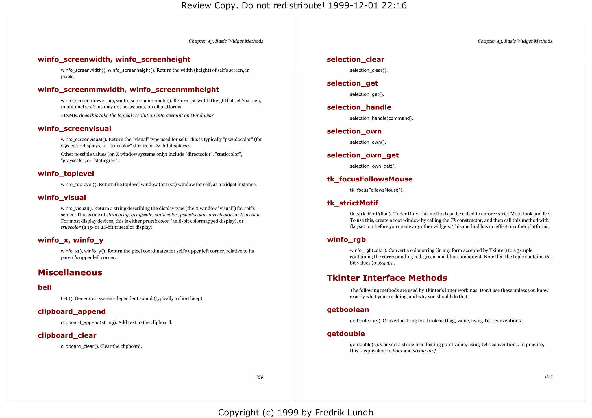 Review Copy. Do not redistribute! 1999-12-01 22:16



                                                                      Chapter 43. Basic Widget Methods                                                                              Chapter 43. Basic Widget Methods


winfo_screenwidth, winfo_screenheight                                                                           selection_clear
       winfo_screenwidth(), winfo_screenheight(). Return the width (height) of self's screen, in                      selection_clear().
       pixels.
                                                                                                                selection_get
winfo_screenmmwidth, winfo_screenmmheight
                                                                                                                      selection_get().
       winfo_screenmmwidth(), winfo_screenmmheight(). Return the width (height) of self's screen,
       in millimetres. This may not be accurate on all platforms.                                               selection_handle
       FIXME: does this take the logical resolution into account on Windows?
                                                                                                                      selection_handle(command).

winfo_screenvisual                                                                                              selection_own
       winfo_screenvisual(). Return the "visual" type used for self. This is typically "pseudocolor" (for
                                                                                                                      selection_own().
       256-color displays) or "truecolor" (for 16- or 24-bit displays).
       Other possible values (on X window systems only) include "directcolor", "staticcolor",                   selection_own_get
       "grayscale", or "staticgray".
                                                                                                                      selection_own_get().
winfo_toplevel
                                                                                                                tk_focusFollowsMouse
       winfo_toplevel(). Return the toplevel window (or root) window for self, as a widget instance.
                                                                                                                      tk_focusFollowsMouse().
winfo_visual
                                                                                                                tk_strictMotif
       winfo_visual(). Return a string describing the display type (the X window "visual") for self's
       screen. This is one of staticgray, grayscale, staticcolor, psuedocolor, directcolor, or truecolor.             tk_strictMotif(flag). Under Unix, this method can be called to enforce strict Motif look and feel.
       For most display devices, this is either psuedocolor (an 8-bit colormapped display), or                        To use this, create a root window by calling the Tk constructor, and then call this method with
       truecolor (a 15- or 24-bit truecolor display).                                                                 flag set to 1 before you create any other widgets. This method has no effect on other platforms.


winfo_x, winfo_y                                                                                                winfo_rgb
       winfo_x(), winfo_y(). Return the pixel coordinates for self's upper left corner, relative to its               winfo_rgb(color). Convert a color string (in any form accepted by Tkinter) to a 3-tuple
       parent's upper left corner.                                                                                    containing the corresponding red, green, and blue component. Note that the tuple contains 16-
                                                                                                                      bit values (0..65535).

Miscellaneous
                                                                                                                Tkinter Interface Methods
bell                                                                                                                  The following methods are used by Tkinter's inner workings. Don't use these unless you know
       bell(). Generate a system-dependent sound (typically a short beep).                                            exactly what you are doing, and why you should do that.


clipboard_append                                                                                                getboolean
       clipboard_append(string). Add text to the clipboard.                                                           getboolean(s). Convert a string to a boolean (flag) value, using Tcl's conventions.


clipboard_clear                                                                                                 getdouble
       clipboard_clear(). Clear the clipboard.                                                                        getdouble(s). Convert a string to a floating point value, using Tcl's conventions. In practice,
                                                                                                                      this is equivalent to float and string.atof.




                                                                                                          159                                                                                                           160




                                                                                     Copyright (c) 1999 by Fredrik Lundh
 