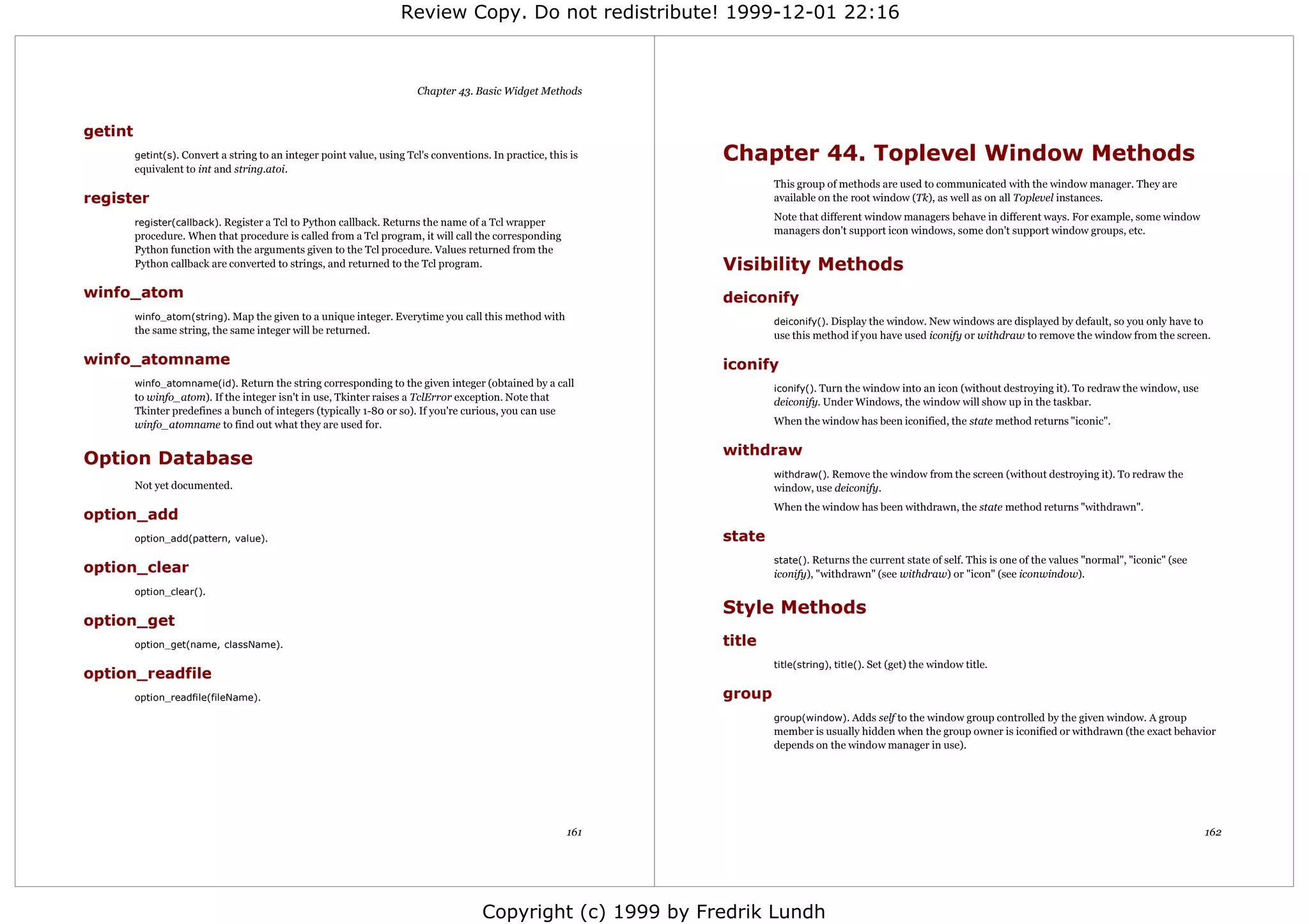 Review Copy. Do not redistribute! 1999-12-01 22:16



                                                                        Chapter 43. Basic Widget Methods


getint
         getint(s). Convert a string to an integer point value, using Tcl's conventions. In practice, this is   Chapter 44. Toplevel Window Methods
         equivalent to int and string.atoi.
                                                                                                                        This group of methods are used to communicated with the window manager. They are
register                                                                                                                available on the root window (Tk), as well as on all Toplevel instances.

         register(callback). Register a Tcl to Python callback. Returns the name of a Tcl wrapper
                                                                                                                        Note that different window managers behave in different ways. For example, some window
         procedure. When that procedure is called from a Tcl program, it will call the corresponding                    managers don't support icon windows, some don't support window groups, etc.
         Python function with the arguments given to the Tcl procedure. Values returned from the
         Python callback are converted to strings, and returned to the Tcl program.                             Visibility Methods
winfo_atom                                                                                                      deiconify
         winfo_atom(string). Map the given to a unique integer. Everytime you call this method with
                                                                                                                        deiconify(). Display the window. New windows are displayed by default, so you only have to
         the same string, the same integer will be returned.                                                            use this method if you have used iconify or withdraw to remove the window from the screen.

winfo_atomname                                                                                                  iconify
         winfo_atomname(id). Return the string corresponding to the given integer (obtained by a call
                                                                                                                        iconify(). Turn the window into an icon (without destroying it). To redraw the window, use
         to winfo_atom). If the integer isn't in use, Tkinter raises a TclError exception. Note that                    deiconify. Under Windows, the window will show up in the taskbar.
         Tkinter predefines a bunch of integers (typically 1-80 or so). If you're curious, you can use
         winfo_atomname to find out what they are used for.                                                             When the window has been iconified, the state method returns "iconic".

                                                                                                                withdraw
Option Database
                                                                                                                        withdraw(). Remove the window from the screen (without destroying it). To redraw the
         Not yet documented.                                                                                            window, use deiconify.
                                                                                                                        When the window has been withdrawn, the state method returns "withdrawn".
option_add
         option_add(pattern, value).                                                                            state
                                                                                                                        state(). Returns the current state of self. This is one of the values "normal", "iconic" (see
option_clear                                                                                                            iconify), "withdrawn" (see withdraw) or "icon" (see iconwindow).
         option_clear().
                                                                                                                Style Methods
option_get
         option_get(name, className).                                                                           title
                                                                                                                        title(string), title(). Set (get) the window title.
option_readfile
         option_readfile(fileName).                                                                             group
                                                                                                                        group(window). Adds self to the window group controlled by the given window. A group
                                                                                                                        member is usually hidden when the group owner is iconified or withdrawn (the exact behavior
                                                                                                                        depends on the window manager in use).




                                                                                                          161                                                                                                           162




                                                                                       Copyright (c) 1999 by Fredrik Lundh
 