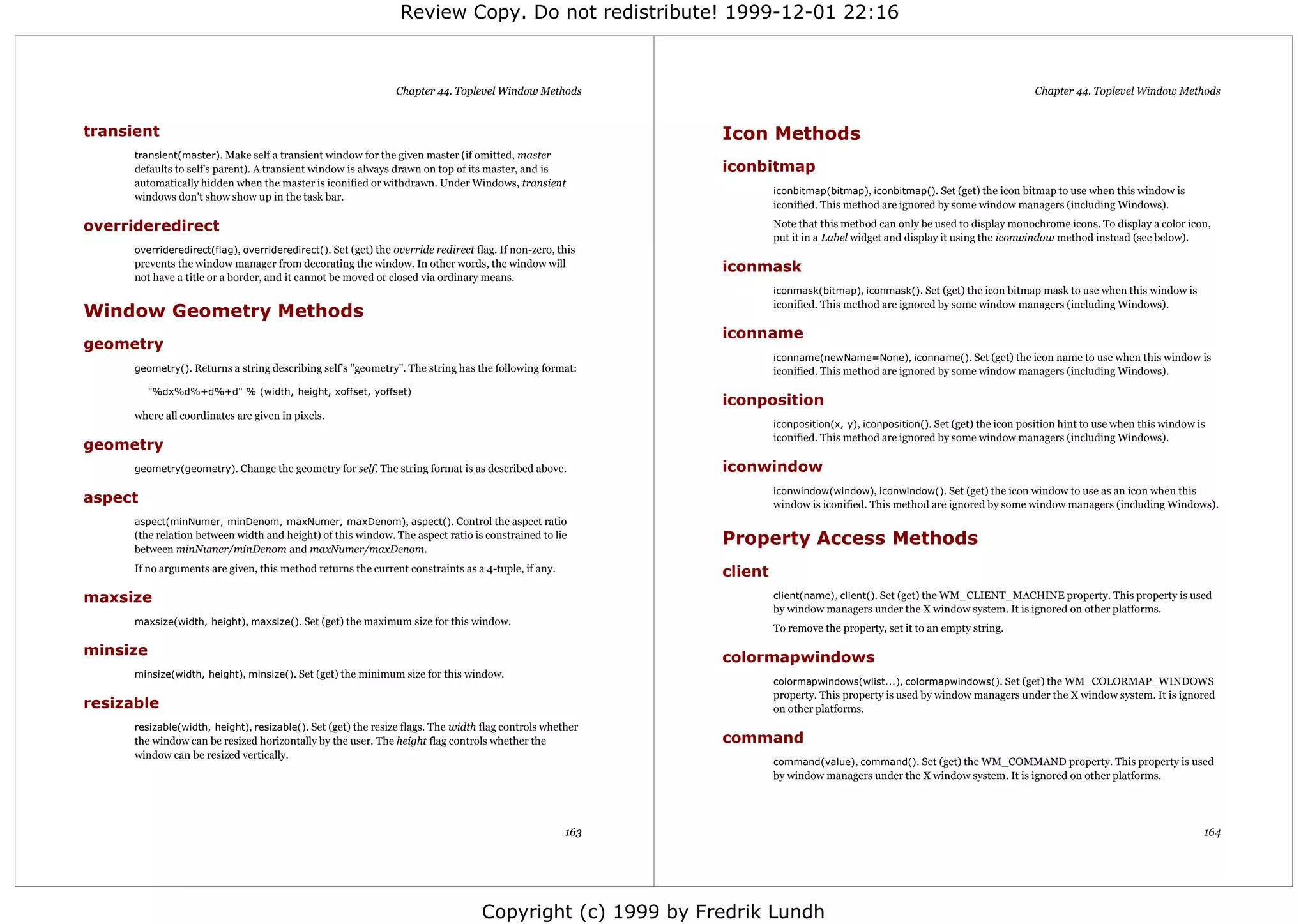 Review Copy. Do not redistribute! 1999-12-01 22:16



                                                                Chapter 44. Toplevel Window Methods                                                                           Chapter 44. Toplevel Window Methods


transient                                                                                                   Icon Methods
      transient(master). Make self a transient window for the given master (if omitted, master
      defaults to self's parent). A transient window is always drawn on top of its master, and is           iconbitmap
      automatically hidden when the master is iconified or withdrawn. Under Windows, transient
                                                                                                                     iconbitmap(bitmap), iconbitmap(). Set (get) the icon bitmap to use when this window is
      windows don't show show up in the task bar.
                                                                                                                     iconified. This method are ignored by some window managers (including Windows).

overrideredirect                                                                                                     Note that this method can only be used to display monochrome icons. To display a color icon,
                                                                                                                     put it in a Label widget and display it using the iconwindow method instead (see below).
      overrideredirect(flag), overrideredirect(). Set (get) the override redirect flag. If non-zero, this
      prevents the window manager from decorating the window. In other words, the window will               iconmask
      not have a title or a border, and it cannot be moved or closed via ordinary means.
                                                                                                                     iconmask(bitmap), iconmask(). Set (get) the icon bitmap mask to use when this window is
                                                                                                                     iconified. This method are ignored by some window managers (including Windows).
Window Geometry Methods
                                                                                                            iconname
geometry
                                                                                                                     iconname(newName=None), iconname(). Set (get) the icon name to use when this window is
      geometry(). Returns a string describing self's "geometry". The string has the following format:                iconified. This method are ignored by some window managers (including Windows).
          "%dx%d%+d%+d" % (width, height, xoffset, yoffset)
                                                                                                            iconposition
      where all coordinates are given in pixels.
                                                                                                                     iconposition(x, y), iconposition(). Set (get) the icon position hint to use when this window is
                                                                                                                     iconified. This method are ignored by some window managers (including Windows).
geometry
      geometry(geometry). Change the geometry for self. The string format is as described above.            iconwindow
                                                                                                                     iconwindow(window), iconwindow(). Set (get) the icon window to use as an icon when this
aspect                                                                                                               window is iconified. This method are ignored by some window managers (including Windows).
      aspect(minNumer, minDenom, maxNumer, maxDenom), aspect(). Control the aspect ratio
      (the relation between width and height) of this window. The aspect ratio is constrained to lie
      between minNumer/minDenom and maxNumer/maxDenom.
                                                                                                            Property Access Methods
      If no arguments are given, this method returns the current constraints as a 4-tuple, if any.          client
maxsize                                                                                                              client(name), client(). Set (get) the WM_CLIENT_MACHINE property. This property is used
                                                                                                                     by window managers under the X window system. It is ignored on other platforms.
      maxsize(width, height), maxsize(). Set (get) the maximum size for this window.
                                                                                                                     To remove the property, set it to an empty string.

minsize                                                                                                     colormapwindows
      minsize(width, height), minsize(). Set (get) the minimum size for this window.
                                                                                                                     colormapwindows(wlist...), colormapwindows(). Set (get) the WM_COLORMAP_WINDOWS
                                                                                                                     property. This property is used by window managers under the X window system. It is ignored
resizable                                                                                                            on other platforms.
      resizable(width, height), resizable(). Set (get) the resize flags. The width flag controls whether
      the window can be resized horizontally by the user. The height flag controls whether the              command
      window can be resized vertically.
                                                                                                                     command(value), command(). Set (get) the WM_COMMAND property. This property is used
                                                                                                                     by window managers under the X window system. It is ignored on other platforms.




                                                                                                      163                                                                                                          164




                                                                                    Copyright (c) 1999 by Fredrik Lundh
 