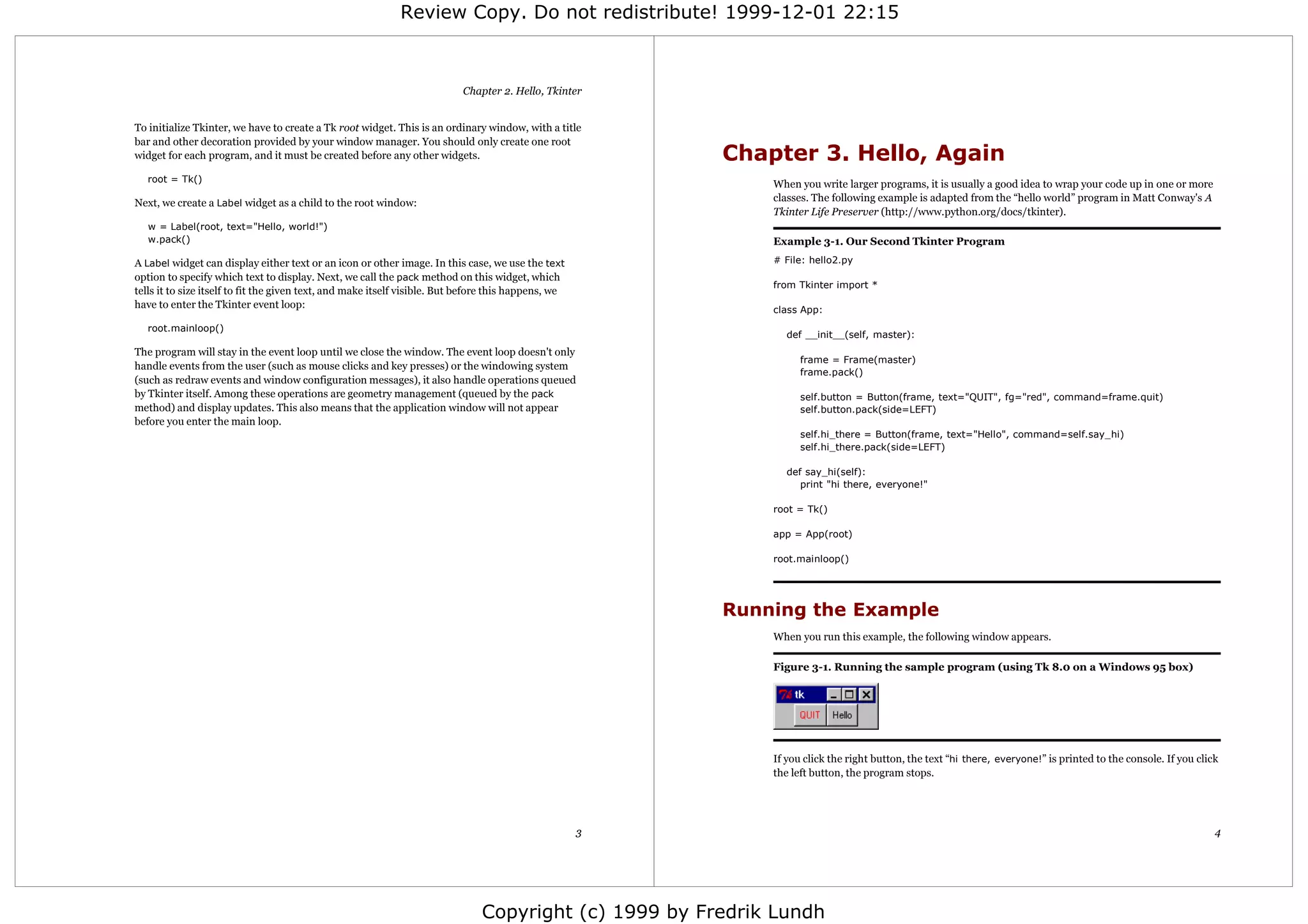 Review Copy. Do not redistribute! 1999-12-01 22:15



                                                                           Chapter 2. Hello, Tkinter


To initialize Tkinter, we have to create a Tk root widget. This is an ordinary window, with a title
bar and other decoration provided by your window manager. You should only create one root
widget for each program, and it must be created before any other widgets.                                 Chapter 3. Hello, Again
   root = Tk()
                                                                                                              When you write larger programs, it is usually a good idea to wrap your code up in one or more
Next, we create a Label widget as a child to the root window:                                                 classes. The following example is adapted from the “hello world” program in Matt Conway's A
                                                                                                              Tkinter Life Preserver (http://www.python.org/docs/tkinter).
   w = Label(root, text="Hello, world!")
   w.pack()                                                                                                   Example 3-1. Our Second Tkinter Program

A Label widget can display either text or an icon or other image. In this case, we use the text               # File: hello2.py
option to specify which text to display. Next, we call the pack method on this widget, which
                                                                                                              from Tkinter import *
tells it to size itself to fit the given text, and make itself visible. But before this happens, we
have to enter the Tkinter event loop:                                                                         class App:
   root.mainloop()
                                                                                                                 def __init__(self, master):
The program will stay in the event loop until we close the window. The event loop doesn't only
                                                                                                                    frame = Frame(master)
handle events from the user (such as mouse clicks and key presses) or the windowing system
                                                                                                                    frame.pack()
(such as redraw events and window configuration messages), it also handle operations queued
by Tkinter itself. Among these operations are geometry management (queued by the pack                               self.button = Button(frame, text="QUIT", fg="red", command=frame.quit)
method) and display updates. This also means that the application window will not appear                            self.button.pack(side=LEFT)
before you enter the main loop.
                                                                                                                    self.hi_there = Button(frame, text="Hello", command=self.say_hi)
                                                                                                                    self.hi_there.pack(side=LEFT)

                                                                                                                 def say_hi(self):
                                                                                                                    print "hi there, everyone!"

                                                                                                              root = Tk()

                                                                                                              app = App(root)

                                                                                                              root.mainloop()




                                                                                                          Running the Example
                                                                                                              When you run this example, the following window appears.

                                                                                                              Figure 3-1. Running the sample program (using Tk 8.0 on a Windows 95 box)




                                                                                                              If you click the right button, the text “hi there, everyone!” is printed to the console. If you click
                                                                                                              the left button, the program stops.




                                                                                                      3                                                                                                           4




                                                                               Copyright (c) 1999 by Fredrik Lundh
 