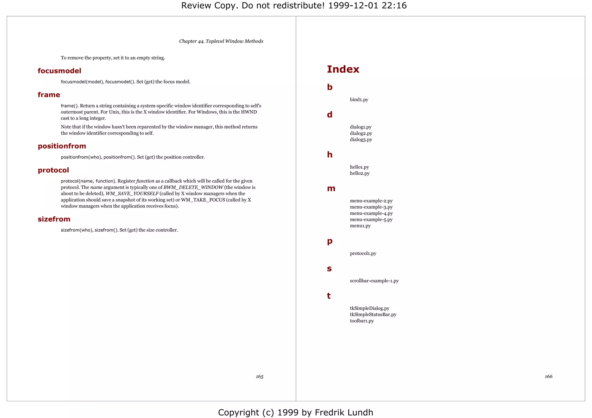 Review Copy. Do not redistribute! 1999-12-01 22:16



                                                                    Chapter 44. Toplevel Window Methods


        To remove the property, set it to an empty string.

focusmodel                                                                                                   Index
        focusmodel(model), focusmodel(). Set (get) the focus model.
                                                                                                             b
frame
                                                                                                                 bind1.py
        frame(). Return a string containing a system-specific window identifier corresponding to self's
        outermost parent. For Unix, this is the X window identifier. For Windows, this is the HWND
        cast to a long integer.                                                                              d
        Note that if the window hasn't been reparented by the window manager, this method returns                dialog1.py
        the window identifier corresponding to self.                                                             dialog2.py
                                                                                                                 dialog3.py
positionfrom
        positionfrom(who), positionfrom(). Set (get) the position controller.                                h
                                                                                                                 hello1.py
protocol                                                                                                         hello2.py
        protocol(name, function). Register function as a callback which will be called for the given
        protocol. The name argument is typically one of BWM_DELETE_WINDOW (the window is
        about to be deleted), WM_SAVE_YOURSELF (called by X window managers when the
                                                                                                             m
        application should save a snapshot of its working set) or WM_TAKE_FOCUS (called by X                     menu-example-2.py
        window managers when the application receives focus).                                                    menu-example-3.py
                                                                                                                 menu-example-4.py
sizefrom                                                                                                         menu-example-5.py
                                                                                                                 menu1.py
        sizefrom(who), sizefrom(). Set (get) the size controller.

                                                                                                             p
                                                                                                                 protocol1.py


                                                                                                             s
                                                                                                                 scrollbar-example-1.py


                                                                                                             t
                                                                                                                 tkSimpleDialog.py
                                                                                                                 tkSimpleStatusBar.py
                                                                                                                 toolbar1.py




                                                                                                       165                                166




                                                                                    Copyright (c) 1999 by Fredrik Lundh
 