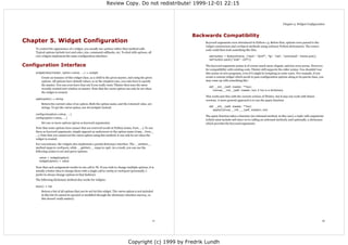 Review Copy. Do not redistribute! 1999-12-01 22:15



                                                                                                                                                                               Chapter 5. Widget Configuration



                                                                                                            Backwards Compatibility
Chapter 5. Widget Configuration                                                                                 Keyword arguments were introduced in Python 1.3. Before that, options were passed to the
                                                                                                                widget constructors and configure methods using ordinary Python dictionaries. The source
    To control the appearance of a widget, you usually use options rather than method calls.                    code could then look something like this:
    Typical options include text and color, size, command callbacks, etc. To deal with options, all
    core widgets implement the same configuration interface:                                                      self.button = Button(frame, {"text": "QUIT", "fg": "red", "command": frame.quit})
                                                                                                                  self.button.pack({"side": LEFT})

Configuration Interface                                                                                         The keyword argument syntax is of course much more elegant, and less error prone. However,
                                                                                                                for compatibility with existing code, Tkinter still supports the older syntax. You shouldn't use
    widgetclass(master, option=value, ...) ⇒ widget                                                             this syntax in new programs, even if it might be tempting in some cases. For example, if you
        Create an instance of this widget class, as a child to the given master, and using the given            create a custom widget which needs to pass configuration options along to its parent class, you
        options. All options have default values, so in the simplest case, you only have to specify             may come up with something like:
        the master. You can even leave that out if you really want; Tkinter then uses the most
                                                                                                                  def __init__(self, master, **kw):
        recently created root window as master. Note that the name option can only be set when
                                                                                                                     Canvas.__init__(self, master, kw) # kw is a dictionary
        the widget is created.
                                                                                                                This works just fine with the current version of Tkinter, but it may not work with future
    cget(option) ⇒ string
                                                                                                                versions. A more general approach is to use the apply function:
        Return the current value of an option. Both the option name, and the returned value, are
        strings. To get the name option, use str(widget) instead.                                                 def __init__(self, master, **kw):
                                                                                                                     apply(Canvas.__init__, (self, master), kw)
    configure(option=value, ...)
                                                                                                                The apply function takes a function (an unbound method, in this case), a tuple with arguments
    config(option=value, ...)
                                                                                                                (which must include self since we're calling an unbound method), and optionally, a dictionary
        Set one or more options (given as keyword arguments).                                                   which provides the keyword arguments.
    Note that some options have names that are reserved words in Python (class, from, ...). To use
    these as keyword arguments, simply append an underscore to the option name (class_, from_,
    ...). Note that you cannot set the name option using this method; it can only be set when the
    widget is created.
    For convenience, the widgets also implement a partial dictionary interface. The __setitem__
    method maps to configure, while __getitem__ maps to cget. As a result, you can use the
    following syntax to set and query options:

      value = widget[option]
      widget[option] = value

    Note that each assignment results in one call to Tk. If you wish to change multiple options, it is
    usually a better idea to change them with a single call to config or configure (personally, I
    prefer to always change options in that fashion).
    The following dictionary method also works for widgets:

    keys() ⇒ list
        Return a list of all options that can be set for this widget. The name option is not included
        in this list (it cannot be queried or modified through the dictionary interface anyway, so
        this doesn't really matter).




                                                                                                       11                                                                                                     12




                                                                                Copyright (c) 1999 by Fredrik Lundh
 