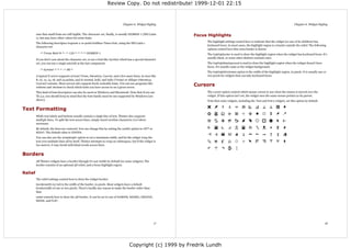 Review Copy. Do not redistribute! 1999-12-01 22:15



                                                                                 Chapter 6. Widget Styling                                                                                    Chapter 6. Widget Styling


         sure that small fonts are still legible. The character set, finally, is usually ISO8859-1 (ISO Latin    Focus Highlights
         1), but may have other values for some fonts.
                                                                                                                      The highlight settings control how to indicate that the widget (or one of its children) has
         The following descriptor requests a 12-point boldface Times font, using the ISO Latin 1
                                                                                                                      keyboard focus. In most cases, the highlight region is a border outside the relief. The following
         character set:
                                                                                                                      options control how this extra border is drawn:
            -*-Times-Bold-R-*--*-120-*-*-*-*-ISO8859-1                                                                The highlightcolor is used to draw the highlight region when the widget has keyboard focus. It's
                                                                                                                      usually black, or some other distinct contrast color.
         If you don't care about the character set, or use a font like Symbol which has a special character
         set, you can use a single asterisk as the last component:                                                    The highlightbackground is used to draw the highlight region when the widget doesn't have
                                                                                                                      focus. It's usually same as the widget background.
            -*-Symbol-*-*-*--*-80-*
                                                                                                                      The highlightthickness option is the width of the highlight region, in pixels. It is usually one or
         A typical X server supports at least Times, Helvetica, Courier, and a few more fonts, in sizes like          two pixels for widgets that can take keyboard focus.
         8, 10, 12, 14, 18, and 24 points, and in normal, bold, and italic (Times) or oblique (Helvetica,
         Courier) variants. Most servers also support freely scaleable fonts. You can use programs like
         xlsfonts and xfontsel to check which fonts you have access to on a given server.
                                                                                                                 Cursors
         This kind of font descriptors can also be used on Windows and Macintosh. Note that if you use                The cursor option control which mouse cursor to use when the mouse is moved over the
         Tk 4.2, you should keep in mind that the font family must be one supported by Windows (see                   widget. If this option isn't set, the widget uses the same mouse pointer as its parent.
         above).                                                                                                      Note that some widgets, including the Text and Entry widgets, set this option by default.


Text Formatting
         While text labels and buttons usually contain a single line of text, Tkinter also supports
         multiple lines. To split the text across lines, simply insert newline characters (n) where
         necessary.
         By default, the lines are centered. You can change this by setting the justify option to LEFT or
         RIGHT. The default value is CENTER.

         You can also use the wraplength option to set a maximum width, and let the widget wrap the
         text over multiple lines all by itself. Tkinter attempts to wrap on whitespace, but if the widget is
         too narrow, it may break individual words across lines.


Borders
         All Tkinter widgets have a border (though it's not visible by default for some widgets). The
         border consists of an optional 3D relief, and a focus highlight region.

Relief
         The relief settings control how to draw the widget border:
         borderwidth (or bd) is the width of the border, in pixels. Most widgets have a default
         borderwidth of one or two pixels. There's hardly any reason to make the border wider than
         that.
         relief controls how to draw the 3D border. It can be set to one of SUNKEN, RAISED, GROOVE,
         RIDGE, and FLAT.




                                                                                                            17                                                                                                         18




                                                                                       Copyright (c) 1999 by Fredrik Lundh
 