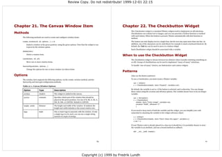 Review Copy. Do not redistribute! 1999-12-01 22:15




Chapter 21. The Canvas Window Item                                                                    Chapter 22. The Checkbutton Widget
                                                                                                           The Checkbutton widget is a standard Tkinter widgets used to implement on-off selections.
Methods                                                                                                    Checkbuttons can contain text or images, and you can associate a Python function or method
                                                                                                           with each button. When the button is pressed, Tkinter automatically calls that function or
    The following methods are used to create and configure window items:
                                                                                                           method.
    create_window(x0, y0, options...) ⇒ id                                                                 The button can only display text in a single font, but the text may span more than one line. In
        Embed a window at the given position, using the given options. Note that the widget to use         addition, one of the characters can be underlined, for example to mark a keyboard shortcut. By
        is given by the window option.                                                                     default, the Tab key can be used to move to a button widget.
                                                                                                           Each Checkbutton widget should be associated with a variable.
    delete(item)
        Delete a window item.
                                                                                                      When to use the Checkbutton Widget
    coords(item, x0, y0)
                                                                                                           The checkbutton widget is choose between two distinct values (usually switching something on
        Move one or more window items.                                                                     or off). Groups of checkbuttons can be used to implement “many-of-many” selections.

    itemconfigure(item, options...)                                                                        To handle “one-of-many” choices, use Radiobutton and Listbox widgets.

        Change the options for one or more window (or other) items.
                                                                                                      Patterns
Options                                                                                                    (Also see the Button patterns).

    The window item supports the following options, via the create_window method, and the                  To use a Checkbutton, you must create a Tkinter variable:
    itemconfig and itemcget configuration methods.
                                                                                                              var = IntVar()
                                                                                                              c = Checkbutton(master, text="Expand", variable=var)
    Table 21-1. Canvas Window Options
                                                                                                           By default, the variable is set to 1 if the button is selected, and 0 otherwise. You can change
     Option            Type               Description
                                                                                                           these values using the onvalue and offvalue options. The variable doesn't have to be an integer
     window            window             The widget to embed in the canvas.                               variable:
     anchor            constant           Specifies which part of the window that should be                   var = StringVar()
                                          placed at the given position. Use one of N, NE, E, SE, S,           c = Checkbutton(
                                          SW, W , NW, or CENTER. Default is CENTER.                              master, text="Color image", variable=var,
                                                                                                                 onvalue="RGB", offvalue="L"
     height, width     distance           The height and width of the window. If omitted, the                    )
                                          height and width defaults to the actual window size.
                                                                                                           If you need to keep track of both the variable and the widget, you can simplify your code
     tags              tuple              One or more tags to associate with the window. If only
                                                                                                           somewhat by attaching the variable to the widget reference object.
                                          a single tag is to be used, you can use a single string
                                          instead of a tuple of strings.                                      v = IntVar()
                                                                                                              c = Checkbutton(master, text="Don't show this again", variable=v)
                                                                                                              c.var = v

                                                                                                           If your Tkinter code is already placed in a class (as it should be), it is probably cleaner to store
                                                                                                           the variable in an attribute, and use a bound method as callback:

                                                                                                              def __init__(self, master):




                                                                                                 69                                                                                                           70




                                                                              Copyright (c) 1999 by Fredrik Lundh
 