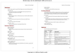 Review Copy. Do not redistribute! 1999-12-01 22:15



                                                                         Chapter 24. The Entry Widget                                                                             Chapter 24. The Entry Widget



Methods                                                                                                         selection_to(index)
                                                                                                                select_to(index)
     The Entry widget support the standard Tkinter Widget interface, plus the following methods:                    Select all text between ANCHOR and the given index.

     insert(index, text)
                                                                                                           Scrolling Methods
         Insert text at the given index. Use insert(INSERT, text) to insert text at the cursor,
         insert(END, text) to append text to the widget.                                                        These methods are used to scroll the entry widget in various ways. The scan methods can be
                                                                                                                used to implement fast mouse panning operations (they are bound to the middle mouse
     delete(index)                                                                                              button, if available), while the xview method is used with a standard scrollbar widget.
     delete(from, to)
                                                                                                                scan_mark(x)
         Delete the character at index, or within the given range. Use delete(0, END) to delete all
         text in the widget.                                                                                        Set the scanning anchor for fast horizontal scrolling to the given mouse coordinate.

     icursor(index)                                                                                             scan_dragto(x)

         Move the insertion cursor to the given index. This also sets the INSERT index.                             Scroll the widget contents sideways according to the given mouse coordinate. The text is
                                                                                                                    moved 10 times the distance between the scanning anchor and the new position.
     get() ⇒ string
                                                                                                                xview(index)
         Get the current contents of the entry field.
                                                                                                                    Make sure the given index is visible. The widget is scrolled if necessary.
     index(index) ⇒ index
                                                                                                                xview_moveto(fraction)
         Return the numerical position corresponding to the given index.                                        xview_scroll(number, what)

Selection Methods
     selection_adjust(index)                                                                               Options
     select_adjust(index)
         Adjust the selection to include also the given character. If index is already selected, do             The Entry widget support the following options:
         nothing.
                                                                                                                Table 24-1. Entry Options
     selection_clear()                                                                                           Option               Type              Description
     select_clear()
                                                                                                                 background           color             Widget background.
         Clear the selection.
                                                                                                                 (bg)
     selection_from(index)                                                                                       borderwidth          distance          Border width.
     select_from(index)                                                                                          (bd)
         Starts a new selection. This also sets the ANCHOR index.
                                                                                                                 cursor               cursor            Widget cursor. The default is a text insertion cursor
                                                                                                                                                        (typically an “I beam” cursor, e.g. xterm).
     selection_present() ⇒ flag
     select_present() ⇒ flag                                                                                     exportselection      flag              If true, selected text is automatically exported to the
         Returns true (non-zero) if some part of the text is selected.                                                                                  clipboard. Default is true.

                                                                                                                 font                 font              Widget font. The default is system specific.
     selection_range(start, end)
     select_range(start, end)                                                                                    foreground (fg)      color             Text color.
         Explicitly set the selection. Start must be smaller than end. Use selection_range(0, END)               highlightback-       color             Controls how to draw the focus highlight border.
         to select all text in the widget.                                                                       ground,                                When the widget has focus, the border is drawn in the




                                                                                                      77                                                                                                          78




                                                                                  Copyright (c) 1999 by Fredrik Lundh
 