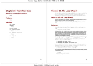 Review Copy. Do not redistribute! 1999-12-01 22:15




Chapter 28. The IntVar Class                                             Chapter 29. The Label Widget
                                                                              The Label widget is a standard Tkinter widget used to display a text or image on the screen. The
When to use the IntVar Class                                                  button can only display text in a single font, but the text may span more than one line. In
                                                                              addition, one of the characters can be underlined, for example to mark a keyboard shortcut.
    FIXME


Patterns                                                                 When to use the Label Widget
                                                                              Labels are used to display texts and images. The label widget uses double buffering, so you can
    FIXME
                                                                              update the contents at any time, without annoying flicker.
                                                                              To display data that the user can manipulate in place, it's probably easier to use the Canvas
Methods                                                                       widget.

    get() ⇒ integer
    set(integer)                                                         Patterns
        FIXME                                                                 To use a label, you just have to specify what to display in it (this can be text, a bitmap, or an
                                                                              image):
    trace(mode, callback)
    trace_variable(mode, callback)                                               w = Label(master, text="Hello, world!")
        FIXME
                                                                              If you don't specify a size, the label is made just large enough to hold its contents. You can also
    trace_vdelete(mode, callback name)                                        use the height and width options to explicitly set the size. If you display text in the label, these
                                                                              options define the size of the label in text units. If you display bitmaps or images instead, they
        FIXME
                                                                              define the size in pixels (or other screen units). See the Button description for an example how
    trace_vinfo() ⇒ list
                                                                              to specify the size in pixels also for text labels.

        FIXME                                                                 You can specify which color to use for the label with the foreground (or fg) and background (or
                                                                              bg) options. You can also choose which font to use in the label (the following example uses Tk
                                                                              8.0 font descriptors). Use colors and fonts sparingly; unless you have a good reason to do
                                                                              otherwise, you should stick to the default values.

                                                                                 w = Label(master, text="Rouge", fg="red")
                                                                                 w = Label(master, text="Helvetica", font=("Helvetica", 16))

                                                                              Labels can display multiple lines of text. You can use newlines or use the wraplength option to
                                                                              make the label wrap text by itself. When wrapping text, you might wish to use the anchor and
                                                                              justify options to make things look exactly as you wish. An example:

                                                                                 w = Label(master, text=longtext, anchor=W, justify=LEFT)

                                                                              You can associate a variable with the label. When the contents of the variable changes, the label
                                                                              is automatically updated:

                                                                                 v = StringVar()
                                                                                 Label(master, textvariable=v).pack()
                                                                                 v.set("New Text!")




                                                         89                                                                                                                       90




                                                 Copyright (c) 1999 by Fredrik Lundh
 