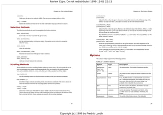 Review Copy. Do not redistribute! 1999-12-01 22:15



                                                                         Chapter 30. The Listbox Widget                                                                                Chapter 30. The Listbox Widget


     see(index)                                                                                                    xview(column)
         Make sure the given list index is visible. You can use an integer index, or END.                          yview(index)
                                                                                                                       Adjust the list so that the given character column (list item) is at the left (top) edge of the
     size() ⇒ integer                                                                                                  listbox. To make sure that a given item is visible, use the see method instead.
         Return the number of items in the list. The valid index range goes from 0 to size()-1.
                                                                                                                   xview(MOVETO, offset)
                                                                                                                   yview(MOVETO, offset)
Selection Methods
                                                                                                                       Adjust the list so that the given offset is at the left (top) edge of the listbox. Offset 0.0 is the
     The following methods are used to manipulate the listbox selection.                                               beginning of the list, 1.0 the end. These methods are used by the Scrollbar bindings when
                                                                                                                       the user drags the scrollbar slider.
     select_adjust(index)
                                                                                                                       The MOVETO constant is not defined in Python 1.5.2 and earlier. For compatibility, use the
         Extend the selection to include the given index.
                                                                                                                       string “moveto” instead.
     select_anchor(index)
                                                                                                                   xview(SCROLL, step, what)
         Set the selection anchor to the given index. The anchor can be refered to using the                       yview(SCROLL, step, what)
         ANCHOR index.
                                                                                                                       Scroll the list horizontally (vertically) by the given amount. The what argument can be
                                                                                                                       either UNITS (lines) or PAGES. These methods are used by the Scrollbar bindings when the
     select_clear()
                                                                                                                       user clicks on a scrollbar arrow or in the trough.
         Clear the selection.
                                                                                                                       These constants are not defined in Python 1.5.2 and earlier. For compatibility, use the
     select_includes(index) ⇒ flag                                                                                     strings “scroll”, “units”, and “pages” instead.
         Returns true (non-zero) if the given item is selected.
                                                                                                               Options
     select_set(index)
     select_set(first, last)                                                                                       The Listbox widget supports the following options:
         Add one or more items to the selection.
                                                                                                                   Table 30-1. Listbox Options

Scrolling Methods                                                                                                   Option              Type                 Description

     These methods are used to scroll the listbox widget in various ways. The scan methods can be                   background          color                The listbox color. The default is platform specific.
     used to implement fast mouse scrolling operations (they are bound to the middle mouse                          (bg), fore-
     button, if available), while the yview method is used with a standard scrollbar widget.                        ground (fg)

     scan_mark(x, y)                                                                                                cursor              cursor               The cursor to show when the mouse is placed over the
                                                                                                                                                             listbox.
         Set the scanning anchor for fast horizontal scrolling to the given mouse coordinate.
                                                                                                                    exportselection     bool                 If set, the list selection is automatically exported via
     scan_dragto(x, y)                                                                                                                                       the X selection mechanism. The default is on. If you
         Scroll the widget contents according to the given mouse coordinate. The text is moved 10                                                            have more than one list in the same dialog, it is
         times the distance between the scanning anchor and the new position.                                                                                probably best to disable this mechanism.

                                                                                                                    font                font                 The font to use in the listbox. The listbox can only
     xview() ⇒ tuple
                                                                                                                                                             contain text in a single font.
     yview() ⇒ tuple
                                                                                                                    relief              constant             Border decoration. The default is SUNKEN. Other
         Determine which part of the full list that is visible in the horizontal (vertical) direction.
                                                                                                                                                             possible values are FLAT, RAISED, GROOVE, and
         This is given as the offset and size of the visible part, given in relation to the full size of the
                                                                                                                                                             RIDGE.
         list (1.0 is the full list). These methods are used by the Scrollbar bindings.
                                                                                                                    borderwidth         distance             The width of the listbox border. The default is




                                                                                                          97                                                                                                            98




                                                                                     Copyright (c) 1999 by Fredrik Lundh
 
