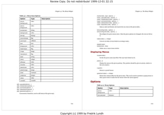 Review Copy. Do not redistribute! 1999-12-01 22:15



                                                                  Chapter 31. The Menu Widget                                                                             Chapter 31. The Menu Widget


    Table 31-1. Menu Item Options                                                                     insert(index, type, options...)
                                                                                                      insert_cascade(index, options...)
     Option            Type              Description                                                  insert_checkbutton(index, options...)
     active-           color                                                                          insert_command(index, options...)
     background                                                                                       insert_radiobutton(index, options...)
                                                                                                      insert_separator(index, options...)
     active-           color
                                                                                                          Same as add and friends, but inserts the new item at the given index.
     foreground

     accelerator       string                                                                         entryconfig(index, options...)
                                                                                                      entryconfigure(index, options...)
     background        color
                                                                                                          Reconfigure the given menu entry. Only the given options are changed; the rest are left as
     bitmap            bitmap                                                                             is.
     columnbreak       flag
                                                                                                      index(index) ⇒ integer
     command           callback                                                                           Convert an index (of any kind) to an integer index.
     font              font
                                                                                                      delete(index)
     foreground        color                                                                          delete(start, stop)

     hidemargin        flag                                                                               Delete one or more menu entries.

     image             image
                                                                                                 Displaying Menus
     indicatoron       flag
                                                                                                      invoke(index)
     label             string
                                                                                                          Invoke the given entry (just like if the user had clicked on it).
     menu              widget
                                                                                                      post(x, y)
     offvalue          value
                                                                                                          Display the menu at the given position. The position should be given in pixels, relative to
     onvalue           value                                                                              the root window.
     selectcolor       color                                                                          unpost()
     selectimage       image                                                                              Remove a posted menu.
     state             constant
                                                                                                      yposition(index) ⇒ integer
     underline         integer                                                                            Return the vertical offset for the given entry. This can be used to position a popup menu so
     value             value                                                                              that a given entry is under the the mouse when the menu appears.

     variable          variable
                                                                                                 Options
add_cascade(options...)
                                                                                                      Table 31-2. Menu Options
add_checkbutton(options...)
add_command(options...)                                                                                Option               Type               Description
add_radiobutton(options...)
add_separator(options...)                                                                              active-              color
                                                                                                       background
    Convenience functions, used to add items of the given type.
                                                                                                       activeborder-        distance




                                                                                         103                                                                                                       104




                                                                         Copyright (c) 1999 by Fredrik Lundh
 