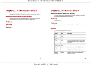 Review Copy. Do not redistribute! 1999-12-01 22:15




Chapter 32. The Menubutton Widget                                                                      Chapter 33. The Message Widget
    The Menubutton widget displays popup or pulldown menu when activated.
    This widget is not documented in this version of this document. You will probably not miss it...
                                                                                                       When to use the Message Widget
                                                                                                            The message widget is used to display multiple lines of text. It's very similar to a plain Label,
When to use the Menubutton Widget                                                                           but can adjust its width to maintain a given aspect ratio.

    This widget is used to implement various kinds of menus. In earlier versions of Tkinter, it was
    used to implement toplevel menus, but this is now done with the Menu widget.
                                                                                                       Patterns
                                                                                                            FIXME: To be added
Patterns
                                                                                                       Methods
Methods                                                                                                     The Message widget supports the standard Tkinter Widget interface. There are no additional
                                                                                                            methods.
Options
                                                                                                       Options
                                                                                                            The Message widget support the following options:

                                                                                                            Table 33-1. Message Options

                                                                                                             Option              Type                Description

                                                                                                             anchor              constant

                                                                                                             aspect              value

                                                                                                             background          color
                                                                                                             (bg)

                                                                                                             cursor              cursor              The cursor to show when the mouse pointer is placed
                                                                                                                                                     over the message widget. Default is a system specific
                                                                                                                                                     arrow cursor.

                                                                                                             font                font

                                                                                                             foreground (fg)     color

                                                                                                             highlight-          color               Controls how to draw the focus highlight border.
                                                                                                             background,                             When the widget has focus, the border is drawn in the
                                                                                                             highlightcolor                          highlightcolor color. Otherwise, it is drawn in the
                                                                                                                                                     highlightbackground color. The defaults are system
                                                                                                                                                     specific.

                                                                                                             highlight-          distance            Controls the width of the focus highlight border.
                                                                                                             thickness                               Default is 0 (no border).




                                                                                                 107                                                                                                        108




                                                                               Copyright (c) 1999 by Fredrik Lundh
 