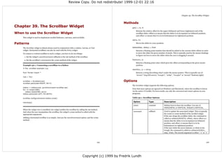 Review Copy. Do not redistribute! 1999-12-01 22:16



                                                                                                                                                                             Chapter 39. The Scrollbar Widget



                                                                                                        Methods
Chapter 39. The Scrollbar Widget                                                                             get() ⇒ lo, hi
                                                                                                                 Returns the relative offset for the upper (leftmost) and lower (rightmost) end of the
When to use the Scrollbar Widget                                                                                 scrollbar slider. Offset 0.0 means that the slider is in its topmost (or leftmost) position,
                                                                                                                 and offset 1.0 means that it is in its bottommost (or rightmost) position.
    This widget is used to implement scrolled listboxes, canvases, and text fields.
                                                                                                             set(lo, hi)

Patterns                                                                                                         Moves the slider to a new position.

    The Scrollbar widget is almost always used in conjunction with a Listbox, Canvas, or Text                delta(deltax, deltay) ⇒ float
    widget. Horizontal scrollbars can also be used with the Entry widget.                                        Returns a floating point number that should be added to the current slider offsets in order
    To connect a vertical scrollbar to such a widget, you have to do two things:                                 to move the slider the given number of pixels. This is typically used by the mouse bindings
                                                                                                                 to figure out how to move the slider when the user is dragging it around.
      1. Set the widget's yscrollcommand callbacks to the set method of the scrollbar.
     2. Set the scrollbar's command to the yview method of the widget.                                       fraction(x, y)
                                                                                                                 Returns a floating point value which gives the offset corresponding to the given mouse
    Example 39-1. Connecting a scrollbar to a listbox                                                            position.
    # File: scrollbar-example-1.py
                                                                                                             identify(x, y) ⇒ string
    from Tkinter import *                                                                                        Returns a string describing what's under the mouse pointer. This is typically one of
                                                                                                                 “arrow1” (top/left arrow), “trough1”, “slider”, “trough2” or “arrow2” (bottom/right).
    root = Tk()

    scrollbar = Scrollbar(root)                                                                         Options
    scrollbar.pack(side=RIGHT, fill=Y)
                                                                                                             The Scrollbar widget supports the following options.
    listbox = Listbox(root, yscrollcommand=scrollbar.set)
                                                                                                             Note that most options are ignored on Windows and Macintosh, where the scrollbar is drawn
    for i in range(1000):
        listbox.insert(END, str(i))                                                                          via the native UI toolkit. For best results, use only the command and orient options in your
    listbox.pack(side=LEFT, fill=BOTH)                                                                       programs.

    scrollbar.config(command=listbox.yview)                                                                  Table 39-1. Scrollbar Options

    mainloop()                                                                                                Option             Type                  Description

                                                                                                              orient             constant              Defines how to draw the scrollbar. Use one of
                                                                                                                                                       HORIZONTAL or VERTICAL. Default is VERTICAL.
    When the widget view is modified, the widget notifies the scrollbar by calling the set method.
    And when the user manipulates the scrollbar, the widget's yview method is called with the                 command            callback              Used to update the associated widget. This is typically
    appropriate arguments.                                                                                                                             the xview or yview method of the scrolled widget.
                                                                                                                                                       If the user drags the scrollbar slider, the command is
    Adding a horizontal scrollbar is as simple. Just use the xscrollcommand option, and the xview                                                      called as callback(MOVETO, offset), where offset 0.0
    method.                                                                                                                                            means that the slider is in its topmost (or leftmost)
                                                                                                                                                       position, and offset 1.0 means that it is in its
                                                                                                                                                       bottommost (or rightmost) position.
                                                                                                                                                       If the user clicks the arrow buttons, or clicks in the
                                                                                                                                                       trough, the command is called as callback(SCROLL,
                                                                                                                                                       step, what). The second argument is either “-1 ” or “1”




                                                                                                125                                                                                                             126




                                                                                Copyright (c) 1999 by Fredrik Lundh
 