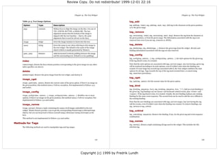 Review Copy. Do not redistribute! 1999-12-01 22:16



                                                                         Chapter 41. The Text Widget                                                                               Chapter 41. The Text Widget


     Table 41-3. Text Image Options                                                                           tag_add
      Option              Type               Description                                                      tag_add(tag, index), tag_add(tag, start, top). Add tag to the character at the given position,
                                                                                                              or to the given range.
      align               constant           Defines how to align the image on the line. Use one of
                                             TOP, CENTER, BOTTOM, or BASELINE. The last
                                                                                                              tag_remove
                                             alignment means that the bottom of the image is
                                             aligned with the text baseline -- that is, the same              tag_remove(tag, index), tag_remove(tag, start, stop). Remove the tag from the character at
                                             alignment that is used for all text on the line).                the given position, or from the given range. The information associated with the tag is not
                                                                                                              removed (not even if you use tag_remove(1.0, END)).
      image               image              Gives the image instance to insert into the text.

      name                string             Gives the name to use when referring to this image in            tag_delete
                                             the text widget. The default is the name of the image            tag_delete(tag), tag_delete(tags...). Remove the given tags from the widget. All style and
                                             object (which is usually generated by Tkinter).                  binding information associated with the tags are also removed.
      padx, pady          distance           Adds horizontal (vertical) padding between the image
                                             and the surrounding text. Default is 0 (no padding).             tag_config
                                                                                                              tag_config(tag, options...), tag_configure(tag, options...). Set style options for the given tag.
     index                                                                                                    If the tag doesn't exist, it is created.

     index(image). Return the line/column position corresponding to the given image (or any other             Note that the style options are associated with tags, not text ranges. Any text having a given tag
     index specifier; see above).                                                                             will be rendered according to its style options, even if it didn't exist when the binding was
                                                                                                              created. If a text range has several tags associated with it, the Text widget combines the style
     delete                                                                                                   options for all tags. Tags towards the top of the tag stack (created later, or raised using
                                                                                                              tag_raise) have precedence.
     delete(image). Remove the given image from the text widget, and destroy it.
                                                                                                              tag_cget
     image_cget
                                                                                                              tag_cget(tag, option). Get the current value for the given option.
     image_cget(index, option). Return the current value of the given option. If there's no image on
     the given position, this method raises a TclError exception. Not implemented in Python 1.5.2             tag_bind
     and earlier.
                                                                                                              tag_bind(tag, sequence, func), tag_bind(tag, sequence, func, "+"). Add an event binding to
     image_config                                                                                             the given tag. Tag bindings can use mouse- and keyboard-related events, plus <Enter> and
                                                                                                              <Leave>. If the tag doesn't exist, it is created. Usually, the new binding replaces any existing
     image_config(index, options...), image_configure(index, options...). Modifies one or more                binding for the same event sequence. The second form can be used to add the new callback to
     options. If there's no image on the given position, this method raises a TclError exception. Not         the existing binding.
     implemented in Python 1.5.2 and earlier.
                                                                                                              Note that the new bindings are associated with tags, not text ranges. Any text having the tag
     image_names                                                                                              will fire events, even if it didn't exist when the binding was created. To remove bindings, use
                                                                                                              tag_remove or tag_unbind.
     image_names(). Return a tuple containing the names of all images embedded in the text
     widget. Tkinter doesn't provide a way to get the corresponding PhotoImage or BitmapImage                 tag_unbind
     objects, but you can keep track of those yourself using a dictionary (using str(image) as the
     key).                                                                                                    tag_unbind(tag, sequence). Remove the binding, if any, for the given tag and event sequence
                                                                                                              combination.
     This method is not implemented in Python 1.5.2 and earlier.
                                                                                                              tag_names
Methods for Tags
                                                                                                              tag_names(). Return a tuple containing all tags used in the widget. This includes the SEL
     The following methods are used to manipulate tags and tag ranges.                                        selection tag.




                                                                                                   141                                                                                                       142




                                                                                 Copyright (c) 1999 by Fredrik Lundh
 