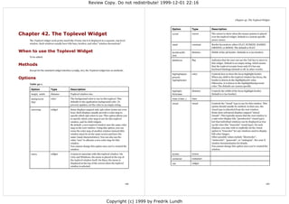 Review Copy. Do not redistribute! 1999-12-01 22:16



                                                                                                                                                                Chapter 42. The Toplevel Widget


                                                                                                            Option           Type        Description

Chapter 42. The Toplevel Widget                                                                             cursor           cursor      The cursor to show when the mouse pointer is placed
                                                                                                                                         over the toplevel widget. Default is a system specific
    The Toplevel widget work pretty much like Frame, but it is displayed in a separate, top-level                                        arrow cursor.
    window. Such windows usually have title bars, borders, and other "window decorations".                  relief           constant    Border decoration: either FLAT, SUNKEN, RAISED,
                                                                                                                                         GROOVE, or RIDGE. The default is FLAT.
When to use the Toplevel Widget                                                                             borderwidth      distance    Width of the 3D border. Defaults to 0 (no border).
                                                                                                            (bd)
    To be added.
                                                                                                            takefocus        flag        Indicates that the user can use the Tab key to move to

Methods                                                                                                                                  this widget. Default is an empty string, which means
                                                                                                                                         that the toplevel accepts focus only if it has any
                                                                                                                                         keyboard bindings (default is off, in other words).
    Except for the standard widget interface (config, etc), the Toplevel widget has no methods.
                                                                                                            highlightback-   color       Controls how to draw the focus highlight border.
Options                                                                                                     ground,
                                                                                                            highlightcolor
                                                                                                                                         When any child to the toplevel window has focus, the
                                                                                                                                         border is drawn in the highlightcolor color.
    Table 42-1.                                                                                                                          Otherwise, it is drawn in the highlightbackground
                                                                                                                                         color. The defaults are system specific.
     Option             Type               Description
                                                                                                            highlight-       distance    Controls the width of the focus highlight border.
     height, width      distance           Toplevel window size.                                            thickness                    Default is 0 (no border).

     background         color              The background color to use in this toplevel. This               class (class_)   class
     (bg)                                  defaults to the application background color. To
                                                                                                            visual           visual      Controls the "visual" type to use for this window. This
                                           prevent updates, set the color to an empty string.
                                                                                                                                         option should usually be omitted. In that case, the
     colormap           widget             Some displays support only 256 colors (some use even                                          visual type is inherited from the root window.
                                           less). Such displays usually provide a color map to                                           Some more advanced displays support "mixed
                                           specify which 256 colors to use. This option allows you                                       visuals". This typically means that the root window is
                                           to specify which color map to use for this toplevel                                           a 256-color display (the "pseudocolor" visual type),
                                           window, and its child widgets.                                                                but that individual windows can be displayed as true
                                           By default, a new toplevel window uses the same color                                         24-bit color (the "truecolor" visual type). On such
                                           map as the root window. Using this option, you can                                            displays, you may wish to explicitly set the visual
                                           reuse the color map of another window instead (this                                           option to "truecolor" for any windows used to display
                                           window must be on the same screen and have the                                                full-color images.
                                           same visual characteristics). You can also use the                                            Other possible values include "directcolor",
                                           value "new" to allocate a new color map for this                                              "staticcolor", "grayscale", or "staticgray". See your X
                                           window.                                                                                       window documentation for details.
                                           You cannot change this option once you've created the                                         You cannot change this option once you've created the
                                           window.                                                                                       window.

     menu               widget             A menu to associate with this toplevel window. On                screen           screen
                                           Unix and Windows, the menu is placed at the top of
                                                                                                            container        container
                                           the toplevel window itself. On Macs, the menu is
                                           displayed at the top of the screen when the toplevel             use              widget
                                           window is selected.




                                                                                                  149                                                                                         150




                                                                              Copyright (c) 1999 by Fredrik Lundh
 