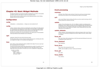 Review Copy. Do not redistribute! 1999-12-01 22:16



                                                                                                                                                                                 Chapter 43. Basic Widget Methods



                                                                                                             Event processing
Chapter 43. Basic Widget Methods
                                                                                                             mainloop
       The following methods are provided by all widgets (including the root window). In the method
                                                                                                                    mainloop(). Enter Tkinter's main event loop. To leave the event loop, use the quit method.
       descriptions, self refer to the widget via which you reached the method.
                                                                                                                    Event loops can be nested; it's ok to call mainloop from within an event handler.
       The root window and other Toplevel windows provide additional methods. See the Window
       Methods section for more information.                                                                 quit
                                                                                                                    quit(). Leaves Tkinter's main event loop. Note that you can have nested event loops; each call
Configuration                                                                                                       to quit terminates the outermost event loop.

config                                                                                                       update
       config(options...), configure(options...). Change one or more options for self.                              update(). Process all pending events, call event callbacks, complete any pending geometry
                                                                                                                    management, redraw widgets as necessary, and call all pending idle tasks. This method should
config                                                                                                              be used with care, since it may lead to really nasty race conditions if called from the wrong
                                                                                                                    place (from within an event callback, for example, or from a function that can in any way be
       config(), configure(). Return a dictionary containing the current settings for all widget options.
                                                                                                                    called from an event callback, etc.)
       For each option key in the dictionary, the value is either a five-tuple (option, option database
       key, option database class, default value, current value), or a two-tuple (option alias, option).
       The latter case is used for aliases like bg (background) and bd (borderwidth).
                                                                                                             update_idletasks
       Note that the value fields aren't correctly formatted for some option types. See the description             update_idletasks(). Call all pending idle tasks, without processing any other events. This can
       of the keys method for more information, and a workaround.                                                   be used to carry out geometry management and redraw widgets if necessary, without calling
                                                                                                                    any callbacks.
cget
                                                                                                             focus_set
       cget(option). Return the current value for the given option.
                                                                                                                    focus_set(), focus(). Move keyboard focus to self. This means that all keyboard events sent to
       Note that option values are always returned as strings (also if you gave a nonstring value when
                                                                                                                    the application will be routed to self.
       you configured the widget). Use int and float where appropriate.

                                                                                                             focus_displayof
keys
                                                                                                                    focus_displayof().
       keys(). Return a tuple containing the options available for this widget. You can use cget to get
       the corresponding value for each option.
                                                                                                             focus_force
       Note that the tuple currently include option aliases (like bd, bg, and fg). To avoid this, you can
       use config instead. On the other hand, config doesn't return valid option values for some                    focus_force(). Force keyboard focus to self.
       option types (such as font names), so the best way is to use a combination of config and cget:               FIXME: what's the difference between "moving" and "forcing"?
         for item in w.config():
            if len(item) == 5:                                                                               focus_get
                option = item[0]
                value = w.cget(option)                                                                              focus_get().
                print option, value
                                                                                                             focus_lastfor
                                                                                                                    focus_lastfor().




                                                                                                       151                                                                                                       152




                                                                                    Copyright (c) 1999 by Fredrik Lundh
 