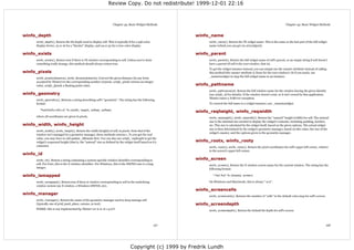Review Copy. Do not redistribute! 1999-12-01 22:16



                                                                     Chapter 43. Basic Widget Methods                                                                          Chapter 43. Basic Widget Methods


winfo_depth                                                                                                 winfo_name
     winfo_depth(). Return the bit depth used to display self. This is typically 8 for a 256-color               winfo_name(). Return the Tk widget name. This is the same as the last part of the full widget
     display device, 15 or 16 for a "hicolor" display, and 24 or 32 for a true color display.                    name (which you can get via str(widget)).

winfo_exists                                                                                                winfo_parent
     winfo_exists(). Return true if there is Tk window corresponding to self. Unless you've done                 winfo_parent(). Return the full widget name of self's parent, or an empty string if self doesn't
     something really strange, this method should always return true.                                            have a parent (if self is the root window, that is).
                                                                                                                 To get the widget instance instead, you can simply use the master attribute instead of calling
winfo_pixels                                                                                                     this method (the master attribute is None for the root window). Or if you insist, use
                                                                                                                 _nametowidget to map the full widget name to an instance.
     winfo_pixels(distance), winfo_fpixels(distance). Convert the given distance (in any form
     accepted by Tkinter) to the corresponding number of pixels. winfo_pixels returns an integer
     value, winfo_fpixels a floating point value.                                                           winfo_pathname
                                                                                                                 winfo_pathname(id). Return the full window name for the window having the given identity
winfo_geometry                                                                                                   (see winfo_id for details). If the window doesn't exist, or it isn't owned by this application,
                                                                                                                 Tkinter raises a TclError exception.
     winfo_geometry(). Returns a string describing self's "geometry". The string has the following
     format:                                                                                                     To convert the full name to a widget instance, use _nametowidget.

        "%dx%d%+d%+d" % (width, height, xoffset, yoffset)
                                                                                                            winfo_reqheight, winfo_reqwidth
     where all coordinates are given in pixels.                                                                  winfo_reqheight(), winfo_reqwidth(). Return the "natural" height (width) for self. The natural
                                                                                                                 size is the minimal size needed to display the widget's contents, including padding, borders,
winfo_width, winfo_height                                                                                        etc. This size is calculated by the widget itself, based on the given options. The actual widget
                                                                                                                 size is then determined by the widget's geometry manager, based on this value, the size of the
     winfo_width(), winfo_height(). Return the width (height) of self, in pixels. Note that if the
                                                                                                                 widget's master, and the options given to the geometry manager.
     window isn't managed by a geometry manager, these methods returns 1. To you get the real
     value, you may have to call update_idletasks first. You can also use winfo_reqheight to get the
     widget's requested height (that is, the "natural" size as defined by the widget itself based on it's   winfo_rootx, winfo_rooty
     contents).                                                                                                  winfo_rootx(), winfo_rooty(). Return the pixel coordinates for self's upper left corner, relative
                                                                                                                 to the screen's upper left corner.
winfo_id
     winfo_id(). Return a string containing a system-specific window identifier corresponding to            winfo_screen
     self. For Unix, this is the X window identifier. For Windows, this is the HWND cast to a long               winfo_screen(). Return the X window screen name for the current window. The string has the
     integer.                                                                                                    following format:

winfo_ismapped                                                                                                      ":%d.%d" % (display, screen)

     winfo_ismapped(). Return true if there is window corresponding to self in the underlying                    On Windows and Macintosh, this is always ":0.0".
     window system (an X window, a Windows HWND, etc).
                                                                                                            winfo_screencells
winfo_manager
                                                                                                                 winfo_screencells(). Returns the number of "cells" in the default color map for self's screen.
     winfo_manager(). Return the name of the geometry manager used to keep manage self
     (typically one of grid, pack, place, canvas, or text).                                                 winfo_screendepth
     FIXME: this is not implemented by Tkinter (or is it, in 1.5.2?)                                             winfo_screendepth(). Return the default bit depth for self's screen.




                                                                                                      157                                                                                                         158




                                                                                   Copyright (c) 1999 by Fredrik Lundh
 