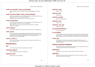 Review Copy. Do not redistribute! 1999-12-01 22:16



                                                                      Chapter 43. Basic Widget Methods                                                                              Chapter 43. Basic Widget Methods


winfo_screenwidth, winfo_screenheight                                                                           selection_clear
       winfo_screenwidth(), winfo_screenheight(). Return the width (height) of self's screen, in                      selection_clear().
       pixels.
                                                                                                                selection_get
winfo_screenmmwidth, winfo_screenmmheight
                                                                                                                      selection_get().
       winfo_screenmmwidth(), winfo_screenmmheight(). Return the width (height) of self's screen,
       in millimetres. This may not be accurate on all platforms.                                               selection_handle
       FIXME: does this take the logical resolution into account on Windows?
                                                                                                                      selection_handle(command).

winfo_screenvisual                                                                                              selection_own
       winfo_screenvisual(). Return the "visual" type used for self. This is typically "pseudocolor" (for
                                                                                                                      selection_own().
       256-color displays) or "truecolor" (for 16- or 24-bit displays).
       Other possible values (on X window systems only) include "directcolor", "staticcolor",                   selection_own_get
       "grayscale", or "staticgray".
                                                                                                                      selection_own_get().
winfo_toplevel
                                                                                                                tk_focusFollowsMouse
       winfo_toplevel(). Return the toplevel window (or root) window for self, as a widget instance.
                                                                                                                      tk_focusFollowsMouse().
winfo_visual
                                                                                                                tk_strictMotif
       winfo_visual(). Return a string describing the display type (the X window "visual") for self's
       screen. This is one of staticgray, grayscale, staticcolor, psuedocolor, directcolor, or truecolor.             tk_strictMotif(flag). Under Unix, this method can be called to enforce strict Motif look and feel.
       For most display devices, this is either psuedocolor (an 8-bit colormapped display), or                        To use this, create a root window by calling the Tk constructor, and then call this method with
       truecolor (a 15- or 24-bit truecolor display).                                                                 flag set to 1 before you create any other widgets. This method has no effect on other platforms.


winfo_x, winfo_y                                                                                                winfo_rgb
       winfo_x(), winfo_y(). Return the pixel coordinates for self's upper left corner, relative to its               winfo_rgb(color). Convert a color string (in any form accepted by Tkinter) to a 3-tuple
       parent's upper left corner.                                                                                    containing the corresponding red, green, and blue component. Note that the tuple contains 16-
                                                                                                                      bit values (0..65535).

Miscellaneous
                                                                                                                Tkinter Interface Methods
bell                                                                                                                  The following methods are used by Tkinter's inner workings. Don't use these unless you know
       bell(). Generate a system-dependent sound (typically a short beep).                                            exactly what you are doing, and why you should do that.


clipboard_append                                                                                                getboolean
       clipboard_append(string). Add text to the clipboard.                                                           getboolean(s). Convert a string to a boolean (flag) value, using Tcl's conventions.


clipboard_clear                                                                                                 getdouble
       clipboard_clear(). Clear the clipboard.                                                                        getdouble(s). Convert a string to a floating point value, using Tcl's conventions. In practice,
                                                                                                                      this is equivalent to float and string.atof.




                                                                                                          159                                                                                                           160




                                                                                     Copyright (c) 1999 by Fredrik Lundh
 