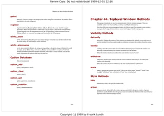 Review Copy. Do not redistribute! 1999-12-01 22:16



                                                                        Chapter 43. Basic Widget Methods


getint
         getint(s). Convert a string to an integer point value, using Tcl's conventions. In practice, this is   Chapter 44. Toplevel Window Methods
         equivalent to int and string.atoi.
                                                                                                                        This group of methods are used to communicated with the window manager. They are
register                                                                                                                available on the root window (Tk), as well as on all Toplevel instances.

         register(callback). Register a Tcl to Python callback. Returns the name of a Tcl wrapper
                                                                                                                        Note that different window managers behave in different ways. For example, some window
         procedure. When that procedure is called from a Tcl program, it will call the corresponding                    managers don't support icon windows, some don't support window groups, etc.
         Python function with the arguments given to the Tcl procedure. Values returned from the
         Python callback are converted to strings, and returned to the Tcl program.                             Visibility Methods
winfo_atom                                                                                                      deiconify
         winfo_atom(string). Map the given to a unique integer. Everytime you call this method with
                                                                                                                        deiconify(). Display the window. New windows are displayed by default, so you only have to
         the same string, the same integer will be returned.                                                            use this method if you have used iconify or withdraw to remove the window from the screen.

winfo_atomname                                                                                                  iconify
         winfo_atomname(id). Return the string corresponding to the given integer (obtained by a call
                                                                                                                        iconify(). Turn the window into an icon (without destroying it). To redraw the window, use
         to winfo_atom). If the integer isn't in use, Tkinter raises a TclError exception. Note that                    deiconify. Under Windows, the window will show up in the taskbar.
         Tkinter predefines a bunch of integers (typically 1-80 or so). If you're curious, you can use
         winfo_atomname to find out what they are used for.                                                             When the window has been iconified, the state method returns "iconic".

                                                                                                                withdraw
Option Database
                                                                                                                        withdraw(). Remove the window from the screen (without destroying it). To redraw the
         Not yet documented.                                                                                            window, use deiconify.
                                                                                                                        When the window has been withdrawn, the state method returns "withdrawn".
option_add
         option_add(pattern, value).                                                                            state
                                                                                                                        state(). Returns the current state of self. This is one of the values "normal", "iconic" (see
option_clear                                                                                                            iconify), "withdrawn" (see withdraw) or "icon" (see iconwindow).
         option_clear().
                                                                                                                Style Methods
option_get
         option_get(name, className).                                                                           title
                                                                                                                        title(string), title(). Set (get) the window title.
option_readfile
         option_readfile(fileName).                                                                             group
                                                                                                                        group(window). Adds self to the window group controlled by the given window. A group
                                                                                                                        member is usually hidden when the group owner is iconified or withdrawn (the exact behavior
                                                                                                                        depends on the window manager in use).




                                                                                                          161                                                                                                           162




                                                                                       Copyright (c) 1999 by Fredrik Lundh
 