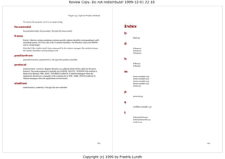 Review Copy. Do not redistribute! 1999-12-01 22:16



                                                                    Chapter 44. Toplevel Window Methods


        To remove the property, set it to an empty string.

focusmodel                                                                                                   Index
        focusmodel(model), focusmodel(). Set (get) the focus model.
                                                                                                             b
frame
                                                                                                                 bind1.py
        frame(). Return a string containing a system-specific window identifier corresponding to self's
        outermost parent. For Unix, this is the X window identifier. For Windows, this is the HWND
        cast to a long integer.                                                                              d
        Note that if the window hasn't been reparented by the window manager, this method returns                dialog1.py
        the window identifier corresponding to self.                                                             dialog2.py
                                                                                                                 dialog3.py
positionfrom
        positionfrom(who), positionfrom(). Set (get) the position controller.                                h
                                                                                                                 hello1.py
protocol                                                                                                         hello2.py
        protocol(name, function). Register function as a callback which will be called for the given
        protocol. The name argument is typically one of BWM_DELETE_WINDOW (the window is
        about to be deleted), WM_SAVE_YOURSELF (called by X window managers when the
                                                                                                             m
        application should save a snapshot of its working set) or WM_TAKE_FOCUS (called by X                     menu-example-2.py
        window managers when the application receives focus).                                                    menu-example-3.py
                                                                                                                 menu-example-4.py
sizefrom                                                                                                         menu-example-5.py
                                                                                                                 menu1.py
        sizefrom(who), sizefrom(). Set (get) the size controller.

                                                                                                             p
                                                                                                                 protocol1.py


                                                                                                             s
                                                                                                                 scrollbar-example-1.py


                                                                                                             t
                                                                                                                 tkSimpleDialog.py
                                                                                                                 tkSimpleStatusBar.py
                                                                                                                 toolbar1.py




                                                                                                       165                                166




                                                                                    Copyright (c) 1999 by Fredrik Lundh
 