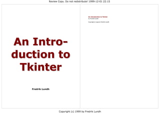 Review Copy. Do not redistribute! 1999-12-01 22:15




                                            An Introduction to Tkinter
                                            by Fredrik Lundh

                                            Copyright © 1999 by Fredrik Lundh




Fredrik Lundh




                    Copyright (c) 1999 by Fredrik Lundh
 