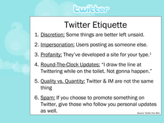 Twitter Etiquette Discretion:  Some things are better left unsaid. Impersonation:  Users posting as someone else. Profanity:  They’ve developed a site for your type. 1 Round-The-Clock Updates:  “I draw the line at Twittering while on the toilet. Not gonna happen.” Quality vs. Quantity:  Twitter & IM are not the same thing Spam:  If you choose to promote something on Twitter, give those who follow you personal updates as well. Source: Twitter Fan Wiki 