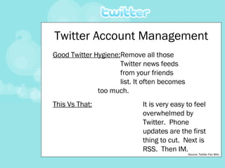 Twitter Account Management Good Twitter Hygiene: Remove all those  Twitter news feeds  from your friends  list. It often becomes  too much. This Vs That: It is very easy to feel  overwhelmed by  Twitter.  Phone  updates are the first  thing to cut.  Next is  RSS.  Then IM. Source: Twitter Fan Wiki 
