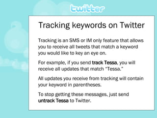 Tracking keywords on Twitter Tracking is an SMS or IM only feature that allows you to receive all tweets that match a keyword you would like to key an eye on.   For example, if you send  track Tessa , you will receive all updates that match “Tessa.”  All updates you receive from tracking will contain your keyword in parentheses.   To stop getting these messages, just send  untrack Tessa  to Twitter. 