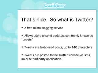 That’s nice.  So what is Twitter? A free micro-blogging service  Allows users to send updates, commonly known as “tweets”  Tweets are text-based posts, up to 140 characters  Tweets are posted to the Twitter website via sms, im or a third-party application. 