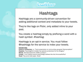 Hashtags Hashtags are a community-driven convention for adding additional context and metadata to your tweets. They're like tags on Flickr, only added inline to your post.  You create a hashtag simply by prefixing a word with a hash symbol:  #hashtag .  Hashtags is an opt-in service. You must follow @hashtags for the service to index your tweets. Example Uses: Events or conferences : i.e.: "Tara's presentation on communities was great! #barcampblock"  Disasters : "#sandiegofire A shelter has opened up downtown for fire refugees."  Memes : "My #themeword for 2008 is conduct."  Context : "I can't believe anyone would design software like this! #microsoftoffice"  Recall : "Buy some toilet paper. #todo"  
