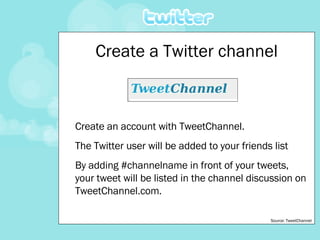 Create an account with TweetChannel. The Twitter user will be added to your friends list By adding #channelname in front of your tweets, your tweet will be listed in the channel discussion on TweetChannel.com. Create a Twitter channel Source: TweetChannel 