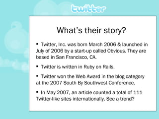 Twitter, Inc. was born March 2006 & launched in July of 2006 by a start-up called Obvious. They are based in San Francisco, CA. Twitter is written in Ruby on Rails. Twitter won the Web Award in the blog category at the 2007 South By Southwest Conference. In May 2007, an article counted a total of 111 Twitter-like sites internationally. See a trend? What’s their story? 
