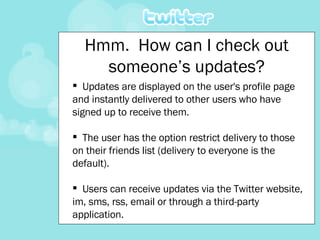 Updates are displayed on the user's profile page and instantly delivered to other users who have signed up to receive them.  The user has the option restrict delivery to those on their friends list (delivery to everyone is the default).  Users can receive updates via the Twitter website, im, sms, rss, email or through a third-party application. Hmm.  How can I check out someone’s updates? 