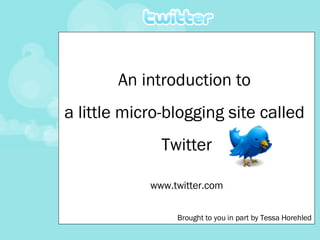 An introduction to  a little micro-blogging site called  Twitter www.twitter.com Brought to you in part by Tessa Horehled 