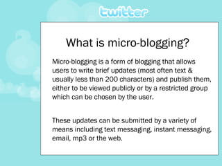 What is micro-blogging? Micro-blogging is a form of blogging that allows users to write brief updates (most often text & usually less than 200 characters) and publish them, either to be viewed publicly or by a restricted group which can be chosen by the user.  These updates can be submitted by a variety of means including text messaging, instant messaging, email, mp3 or the web. 