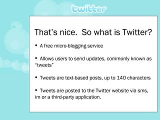 That’s nice.  So what is Twitter? <ul><li>A free micro-blogging service  </li></ul><ul><li>Allows users to send updates, c...
